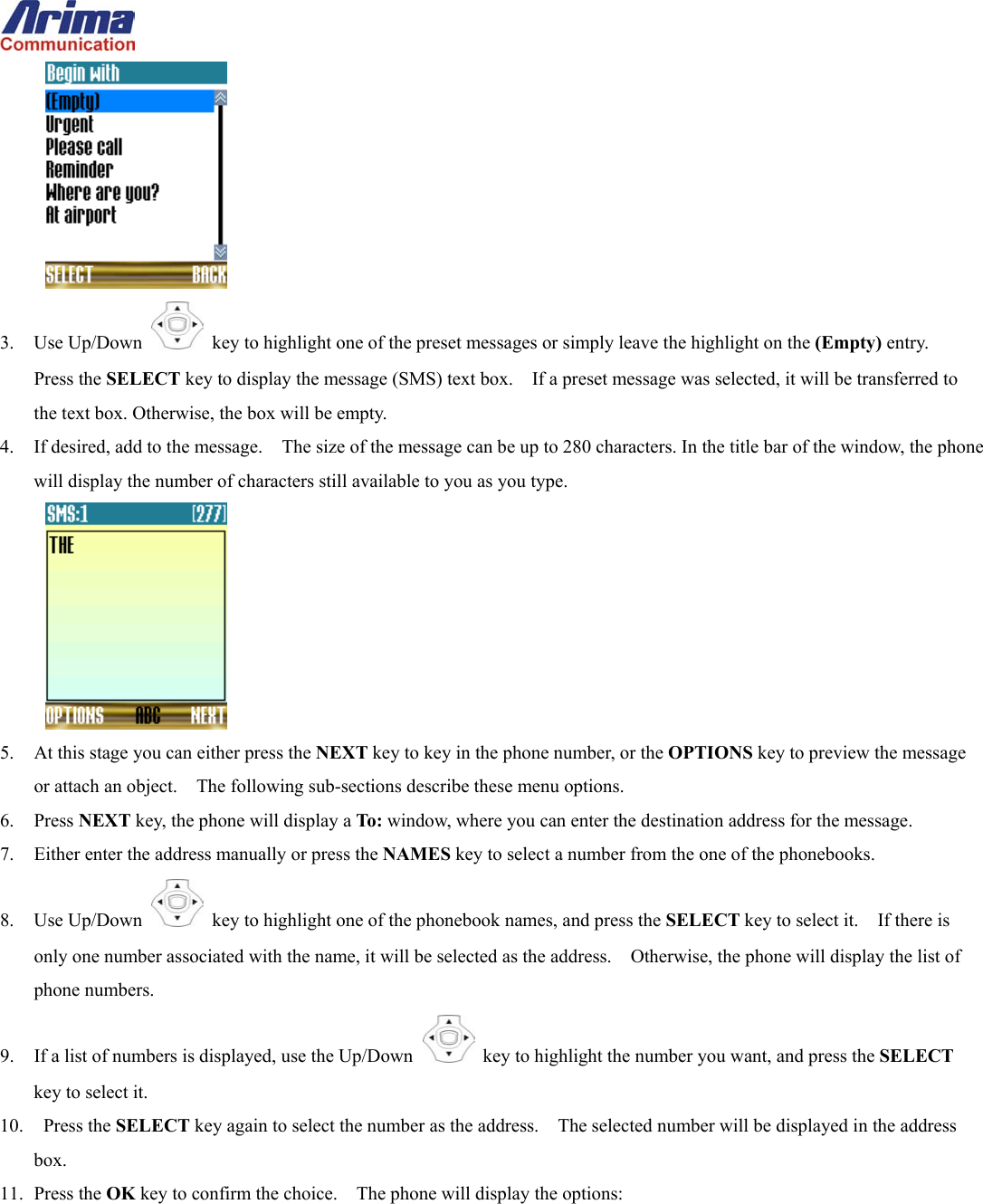   3. Use Up/Down   key to highlight one of the preset messages or simply leave the highlight on the (Empty) entry.   Press the SELECT key to display the message (SMS) text box.    If a preset message was selected, it will be transferred to the text box. Otherwise, the box will be empty. 4.  If desired, add to the message.    The size of the message can be up to 280 characters. In the title bar of the window, the phone will display the number of characters still available to you as you type.  5.  At this stage you can either press the NEXT key to key in the phone number, or the OPTIONS key to preview the message or attach an object.    The following sub-sections describe these menu options. 6. Press NEXT key, the phone will display a To: window, where you can enter the destination address for the message. 7.  Either enter the address manually or press the NAMES key to select a number from the one of the phonebooks. 8. Use Up/Down   key to highlight one of the phonebook names, and press the SELECT key to select it.    If there is only one number associated with the name, it will be selected as the address.    Otherwise, the phone will display the list of phone numbers. 9.  If a list of numbers is displayed, use the Up/Down   key to highlight the number you want, and press the SELECT key to select it. 10.  Press the SELECT key again to select the number as the address.    The selected number will be displayed in the address box. 11. Press the OK key to confirm the choice.    The phone will display the options: 
