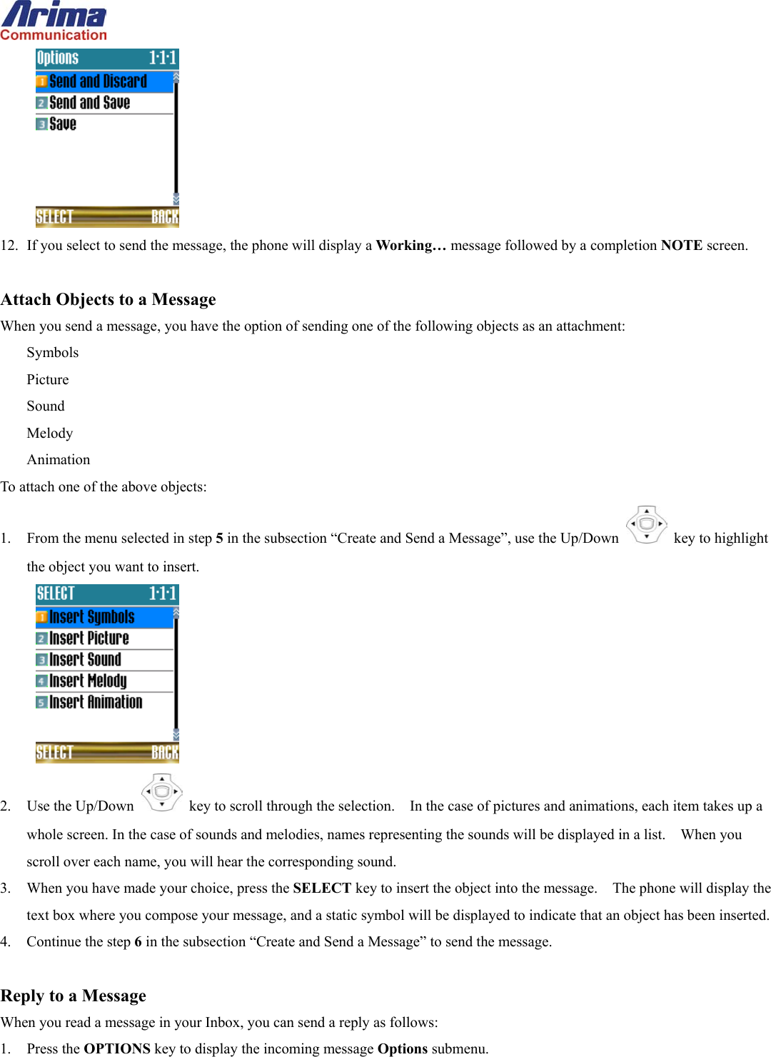   12.  If you select to send the message, the phone will display a Working&hellip; message followed by a completion NOTE screen.  Attach Objects to a Message When you send a message, you have the option of sending one of the following objects as an attachment: Symbols Picture Sound Melody Animation To attach one of the above objects: 1.  From the menu selected in step 5 in the subsection &ldquo;Create and Send a Message&rdquo;, use the Up/Down   key to highlight the object you want to insert.  2. Use the Up/Down   key to scroll through the selection.    In the case of pictures and animations, each item takes up a whole screen. In the case of sounds and melodies, names representing the sounds will be displayed in a list.    When you scroll over each name, you will hear the corresponding sound.   3.  When you have made your choice, press the SELECT key to insert the object into the message.    The phone will display the text box where you compose your message, and a static symbol will be displayed to indicate that an object has been inserted. 4.  Continue the step 6 in the subsection &ldquo;Create and Send a Message&rdquo; to send the message.  Reply to a Message When you read a message in your Inbox, you can send a reply as follows: 1. Press the OPTIONS key to display the incoming message Options submenu. 