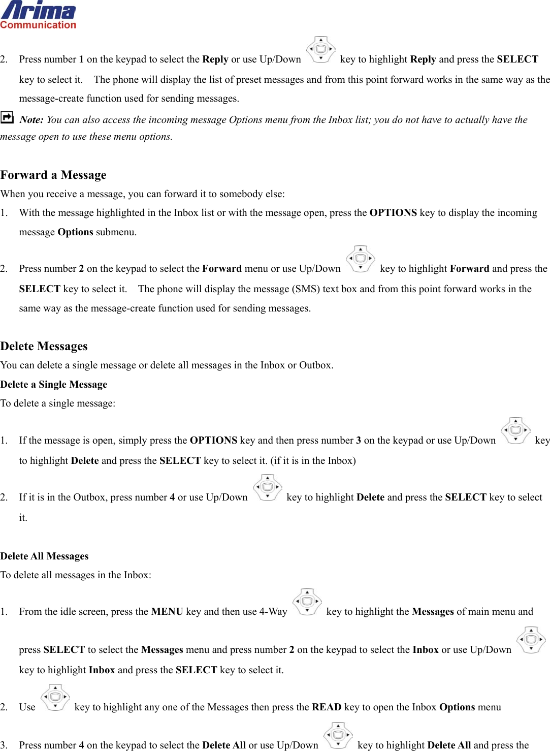  2. Press number 1 on the keypad to select the Reply or use Up/Down   key to highlight Reply and press the SELECT key to select it.    The phone will display the list of preset messages and from this point forward works in the same way as the message-create function used for sending messages.  Note: You can also access the incoming message Options menu from the Inbox list; you do not have to actually have the message open to use these menu options.  Forward a Message When you receive a message, you can forward it to somebody else: 1.  With the message highlighted in the Inbox list or with the message open, press the OPTIONS key to display the incoming message Options submenu. 2. Press number 2 on the keypad to select the Forward menu or use Up/Down   key to highlight Forward and press the SELECT key to select it.    The phone will display the message (SMS) text box and from this point forward works in the same way as the message-create function used for sending messages.  Delete Messages You can delete a single message or delete all messages in the Inbox or Outbox. Delete a Single Message To delete a single message: 1.  If the message is open, simply press the OPTIONS key and then press number 3 on the keypad or use Up/Down   key to highlight Delete and press the SELECT key to select it. (if it is in the Inbox) 2.  If it is in the Outbox, press number 4 or use Up/Down   key to highlight Delete and press the SELECT key to select it.  Delete All Messages To delete all messages in the Inbox: 1.  From the idle screen, press the MENU key and then use 4-Way    key to highlight the Messages of main menu and press SELECT to select the Messages menu and press number 2 on the keypad to select the Inbox or use Up/Down   key to highlight Inbox and press the SELECT key to select it. 2. Use    key to highlight any one of the Messages then press the READ key to open the Inbox Options menu 3. Press number 4 on the keypad to select the Delete All or use Up/Down   key to highlight Delete All and press the 