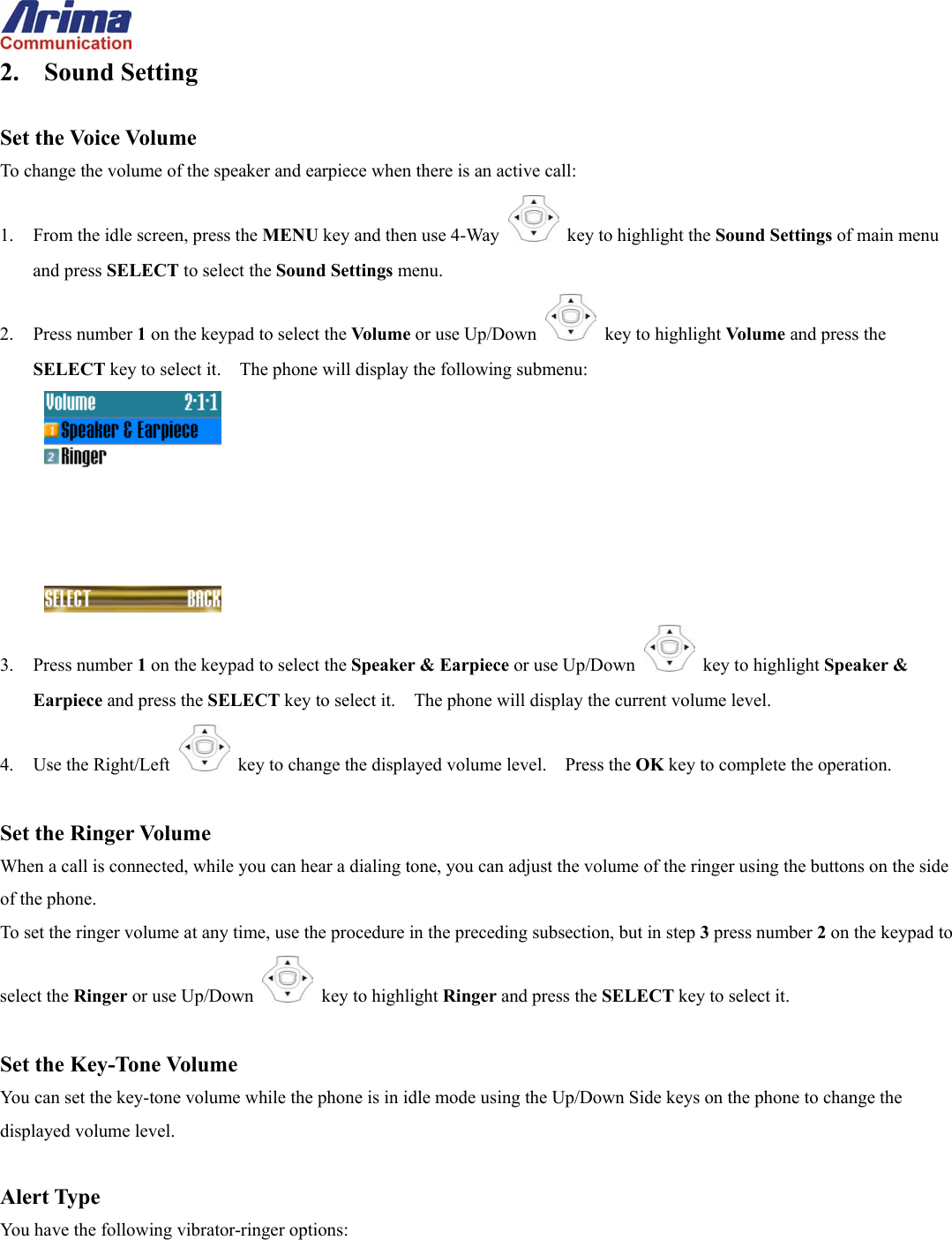  2. Sound Setting  Set the Voice Volume To change the volume of the speaker and earpiece when there is an active call: 1.  From the idle screen, press the MENU key and then use 4-Way    key to highlight the Sound Settings of main menu and press SELECT to select the Sound Settings menu. 2. Press number 1 on the keypad to select the Volume or use Up/Down   key to highlight Volume and press the SELECT key to select it.    The phone will display the following submenu:  3. Press number 1 on the keypad to select the Speaker &amp; Earpiece or use Up/Down   key to highlight Speaker &amp; Earpiece and press the SELECT key to select it.    The phone will display the current volume level. 4.  Use the Right/Left   key to change the displayed volume level.    Press the OK key to complete the operation.  Set the Ringer Volume When a call is connected, while you can hear a dialing tone, you can adjust the volume of the ringer using the buttons on the side of the phone. To set the ringer volume at any time, use the procedure in the preceding subsection, but in step 3 press number 2 on the keypad to select the Ringer or use Up/Down   key to highlight Ringer and press the SELECT key to select it.  Set the Key-Tone Volume You can set the key-tone volume while the phone is in idle mode using the Up/Down Side keys on the phone to change the displayed volume level.  Alert Type You have the following vibrator-ringer options: 