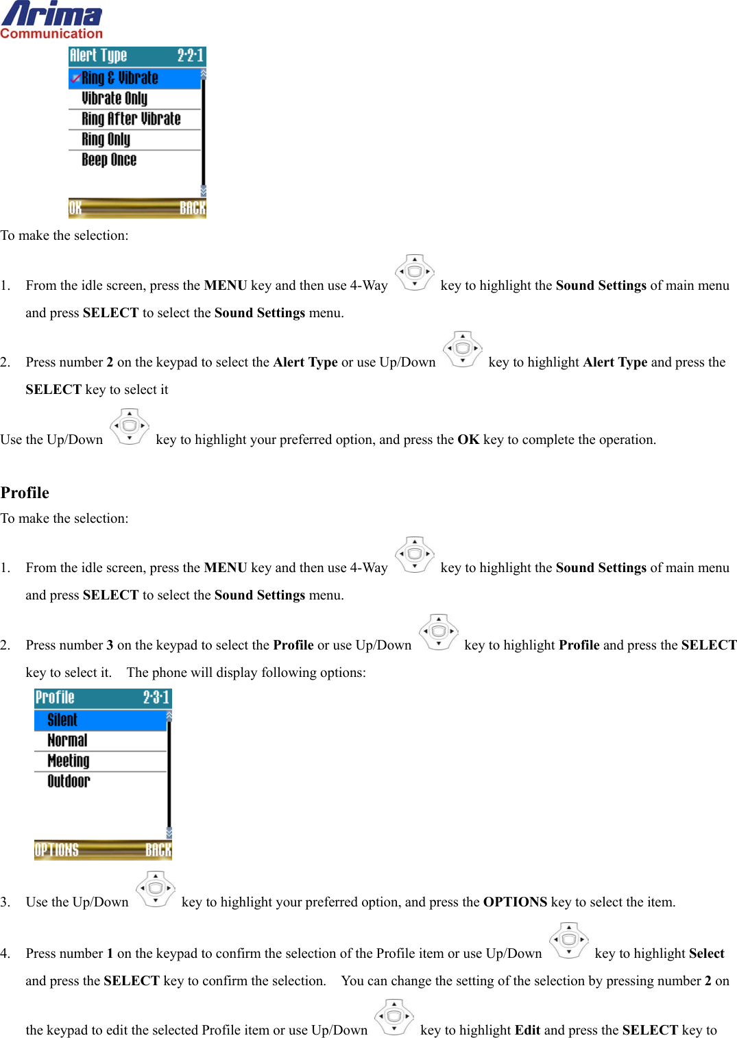   To make the selection: 1.  From the idle screen, press the MENU key and then use 4-Way    key to highlight the Sound Settings of main menu and press SELECT to select the Sound Settings menu. 2. Press number 2 on the keypad to select the Alert Type or use Up/Down   key to highlight Alert Type and press the SELECT key to select it Use the Up/Down   key to highlight your preferred option, and press the OK key to complete the operation.  Profile To make the selection: 1.  From the idle screen, press the MENU key and then use 4-Way    key to highlight the Sound Settings of main menu and press SELECT to select the Sound Settings menu. 2. Press number 3 on the keypad to select the Profile or use Up/Down   key to highlight Profile and press the SELECT key to select it.    The phone will display following options:  3. Use the Up/Down   key to highlight your preferred option, and press the OPTIONS key to select the item. 4. Press number 1 on the keypad to confirm the selection of the Profile item or use Up/Down   key to highlight Select and press the SELECT key to confirm the selection.    You can change the setting of the selection by pressing number 2 on the keypad to edit the selected Profile item or use Up/Down   key to highlight Edit and press the SELECT key to 