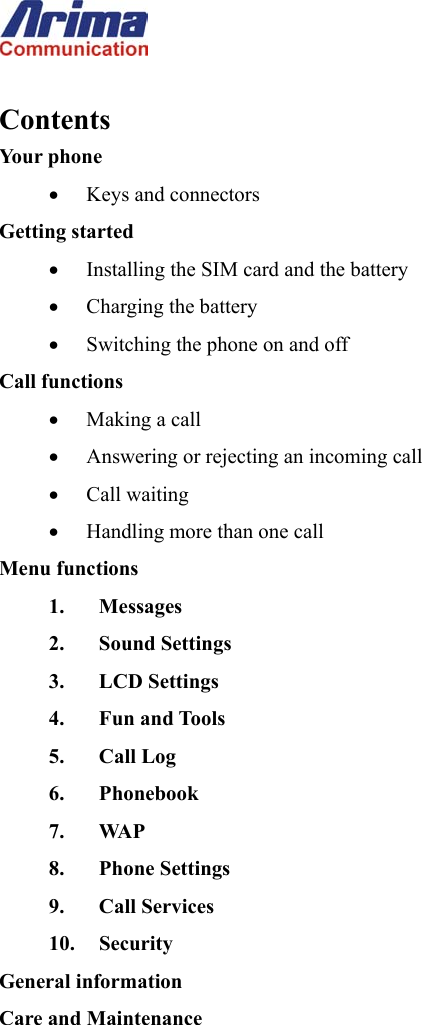   Contents Your phone &bull;  Keys and connectors Getting started &bull;  Installing the SIM card and the battery &bull;  Charging the battery &bull;  Switching the phone on and off Call functions &bull;  Making a call &bull;  Answering or rejecting an incoming call &bull;  Call waiting &bull;  Handling more than one call Menu functions 1. Messages  2. Sound Settings 3. LCD Settings 4. Fun and Tools 5. Call Log 6. Phonebook 7. WAP 8. Phone Settings 9. Call Services 10. Security General information Care and Maintenance        