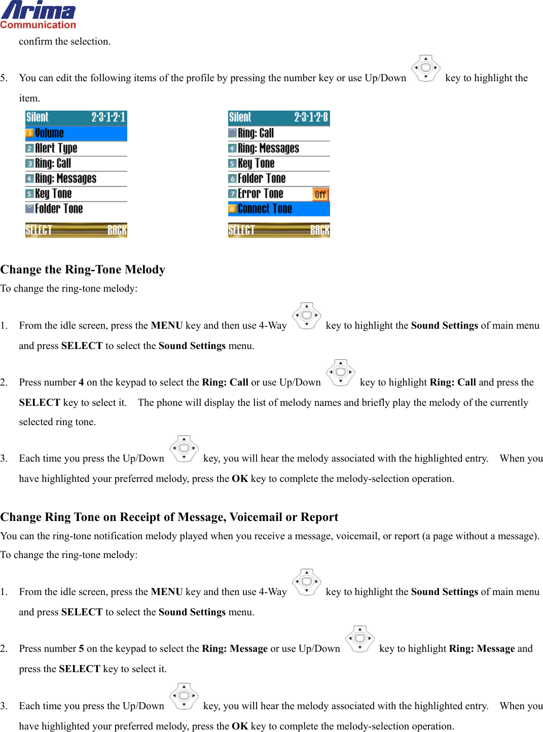  confirm the selection. 5.  You can edit the following items of the profile by pressing the number key or use Up/Down   key to highlight the item.        Change the Ring-Tone Melody To change the ring-tone melody: 1.  From the idle screen, press the MENU key and then use 4-Way    key to highlight the Sound Settings of main menu and press SELECT to select the Sound Settings menu. 2. Press number 4 on the keypad to select the Ring: Call or use Up/Down   key to highlight Ring: Call and press the SELECT key to select it.    The phone will display the list of melody names and briefly play the melody of the currently selected ring tone. 3.  Each time you press the Up/Down   key, you will hear the melody associated with the highlighted entry.    When you have highlighted your preferred melody, press the OK key to complete the melody-selection operation.  Change Ring Tone on Receipt of Message, Voicemail or Report You can the ring-tone notification melody played when you receive a message, voicemail, or report (a page without a message). To change the ring-tone melody: 1.  From the idle screen, press the MENU key and then use 4-Way    key to highlight the Sound Settings of main menu and press SELECT to select the Sound Settings menu. 2. Press number 5 on the keypad to select the Ring: Message or use Up/Down   key to highlight Ring: Message and press the SELECT key to select it. 3.  Each time you press the Up/Down   key, you will hear the melody associated with the highlighted entry.    When you have highlighted your preferred melody, press the OK key to complete the melody-selection operation.  