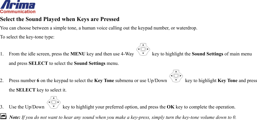  Select the Sound Played when Keys are Pressed You can choose between a simple tone, a human voice calling out the keypad number, or waterdrop. To select the key-tone type: 1.  From the idle screen, press the MENU key and then use 4-Way    key to highlight the Sound Settings of main menu and press SELECT to select the Sound Settings menu. 2. Press number 6 on the keypad to select the Key Tone submenu or use Up/Down   key to highlight Key Tone and press the SELECT key to select it. 3. Use the Up/Down   key to highlight your preferred option, and press the OK key to complete the operation.  Note: If you do not want to hear any sound when you make a key-press, simply turn the key-tone volume down to 0.   