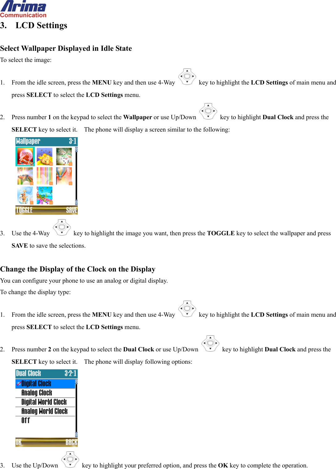  3. LCD Settings  Select Wallpaper Displayed in Idle State To select the image: 1.  From the idle screen, press the MENU key and then use 4-Way    key to highlight the LCD Settings of main menu and press SELECT to select the LCD Settings menu. 2. Press number 1 on the keypad to select the Wallpaper or use Up/Down   key to highlight Dual Clock and press the SELECT key to select it.    The phone will display a screen similar to the following:  3. Use the 4-Way   key to highlight the image you want, then press the TOGGLE key to select the wallpaper and press SAVE to save the selections.  Change the Display of the Clock on the Display You can configure your phone to use an analog or digital display. To change the display type: 1.  From the idle screen, press the MENU key and then use 4-Way    key to highlight the LCD Settings of main menu and press SELECT to select the LCD Settings menu. 2. Press number 2 on the keypad to select the Dual Clock or use Up/Down   key to highlight Dual Clock and press the SELECT key to select it.    The phone will display following options:  3. Use the Up/Down   key to highlight your preferred option, and press the OK key to complete the operation. 