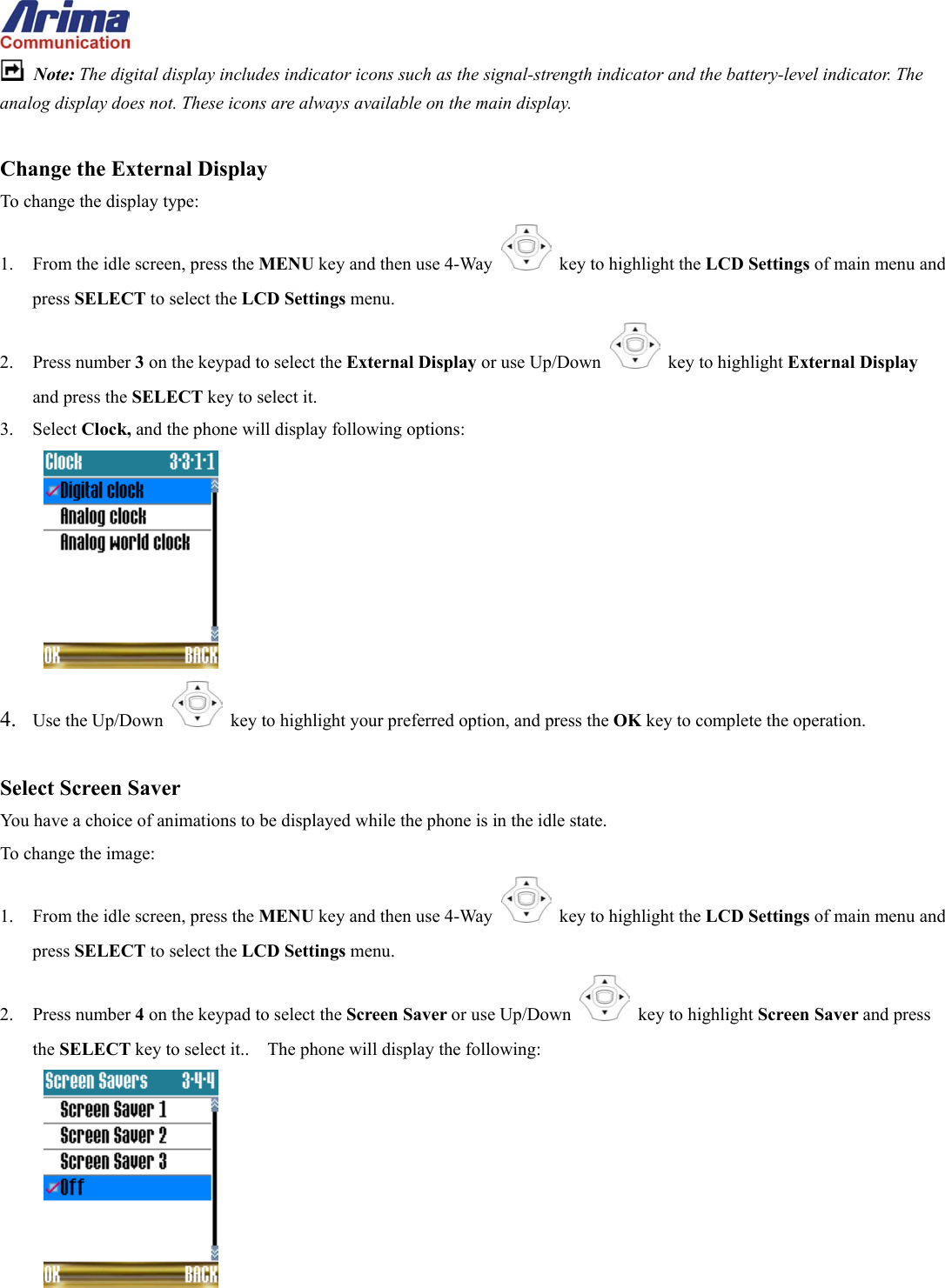   Note: The digital display includes indicator icons such as the signal-strength indicator and the battery-level indicator. The analog display does not. These icons are always available on the main display.  Change the External Display To change the display type: 1.  From the idle screen, press the MENU key and then use 4-Way    key to highlight the LCD Settings of main menu and press SELECT to select the LCD Settings menu. 2. Press number 3 on the keypad to select the External Display or use Up/Down   key to highlight External Display and press the SELECT key to select it. 3. Select Clock, and the phone will display following options:  4.  Use the Up/Down   key to highlight your preferred option, and press the OK key to complete the operation.  Select Screen Saver You have a choice of animations to be displayed while the phone is in the idle state. To change the image: 1.  From the idle screen, press the MENU key and then use 4-Way    key to highlight the LCD Settings of main menu and press SELECT to select the LCD Settings menu. 2. Press number 4 on the keypad to select the Screen Saver or use Up/Down   key to highlight Screen Saver and press the SELECT key to select it..    The phone will display the following:  
