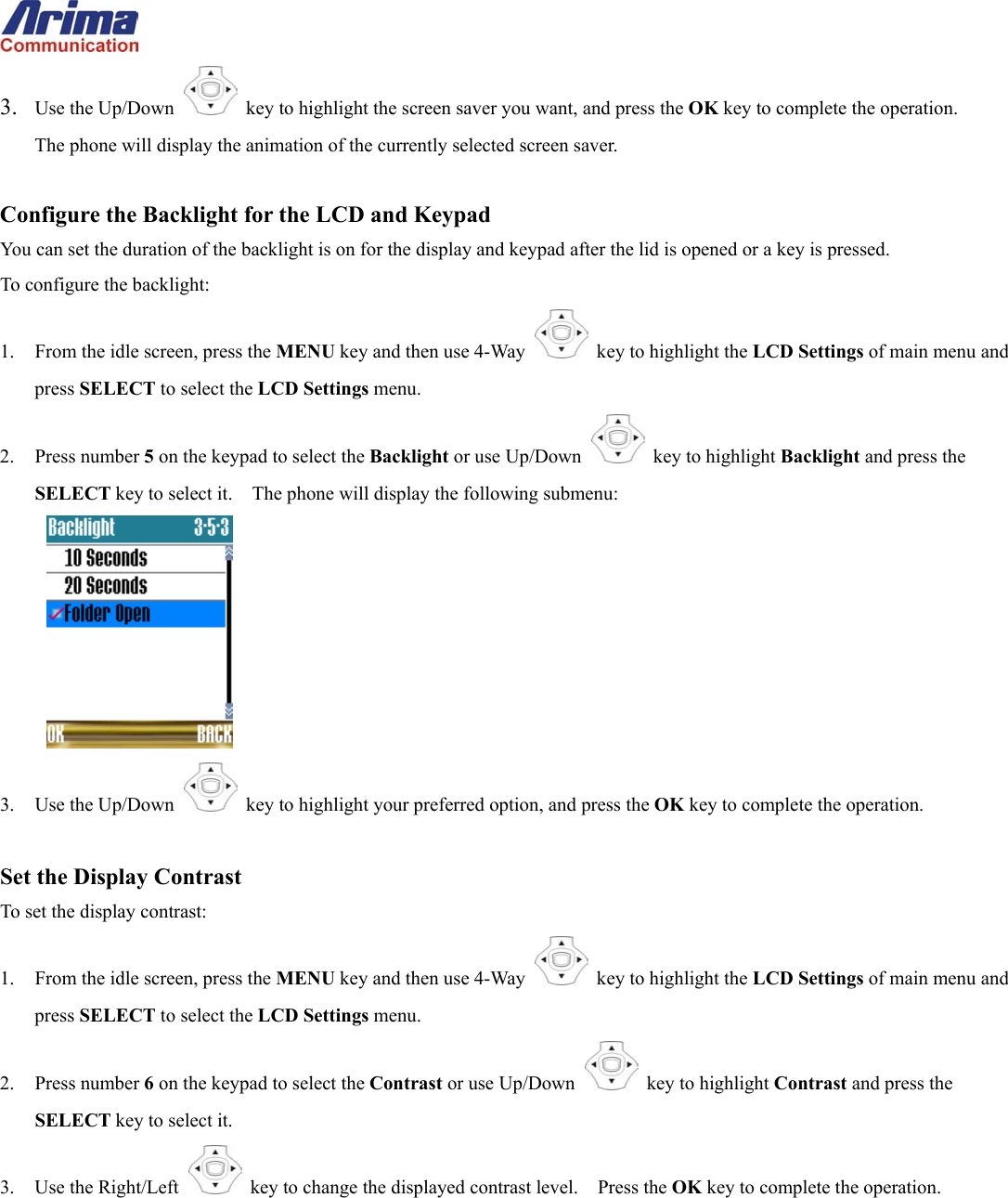  3.  Use the Up/Down   key to highlight the screen saver you want, and press the OK key to complete the operation.       The phone will display the animation of the currently selected screen saver.  Configure the Backlight for the LCD and Keypad You can set the duration of the backlight is on for the display and keypad after the lid is opened or a key is pressed. To configure the backlight: 1.  From the idle screen, press the MENU key and then use 4-Way    key to highlight the LCD Settings of main menu and press SELECT to select the LCD Settings menu. 2. Press number 5 on the keypad to select the Backlight or use Up/Down   key to highlight Backlight and press the SELECT key to select it.    The phone will display the following submenu:  3. Use the Up/Down   key to highlight your preferred option, and press the OK key to complete the operation.  Set the Display Contrast To set the display contrast: 1.  From the idle screen, press the MENU key and then use 4-Way    key to highlight the LCD Settings of main menu and press SELECT to select the LCD Settings menu. 2. Press number 6 on the keypad to select the Contrast or use Up/Down   key to highlight Contrast and press the SELECT key to select it. 3.  Use the Right/Left   key to change the displayed contrast level.    Press the OK key to complete the operation.    