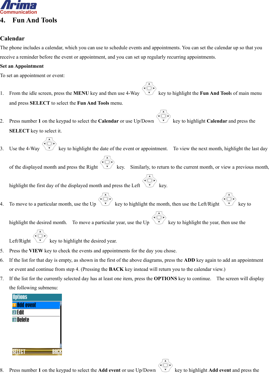  4. Fun And Tools  Calendar The phone includes a calendar, which you can use to schedule events and appointments. You can set the calendar up so that you receive a reminder before the event or appointment, and you can set up regularly recurring appointments. Set an Appointment To set an appointment or event: 1.  From the idle screen, press the MENU key and then use 4-Way    key to highlight the Fun And Tools of main menu and press SELECT to select the Fun And Tools menu. 2. Press number 1 on the keypad to select the Calendar or use Up/Down   key to highlight Calendar and press the SELECT key to select it. 3. Use the 4-Way    key to highlight the date of the event or appointment.    To view the next month, highlight the last day of the displayed month and press the Right    key.    Similarly, to return to the current month, or view a previous month, highlight the first day of the displayed month and press the Left   key. 4.  To move to a particular month, use the Up    key to highlight the month, then use the Left/Right   key to highlight the desired month.    To move a particular year, use the Up    key to highlight the year, then use the Left/Right    key to highlight the desired year. 5. Press the VIEW key to check the events and appointments for the day you chose. 6.  If the list for that day is empty, as shown in the first of the above diagrams, press the ADD key again to add an appointment or event and continue from step 4. (Pressing the BACK key instead will return you to the calendar view.) 7.  If the list for the currently selected day has at least one item, press the OPTIONS key to continue.    The screen will display the following submenu:  8. Press number 1 on the keypad to select the Add event or use Up/Down   key to highlight Add event and press the 