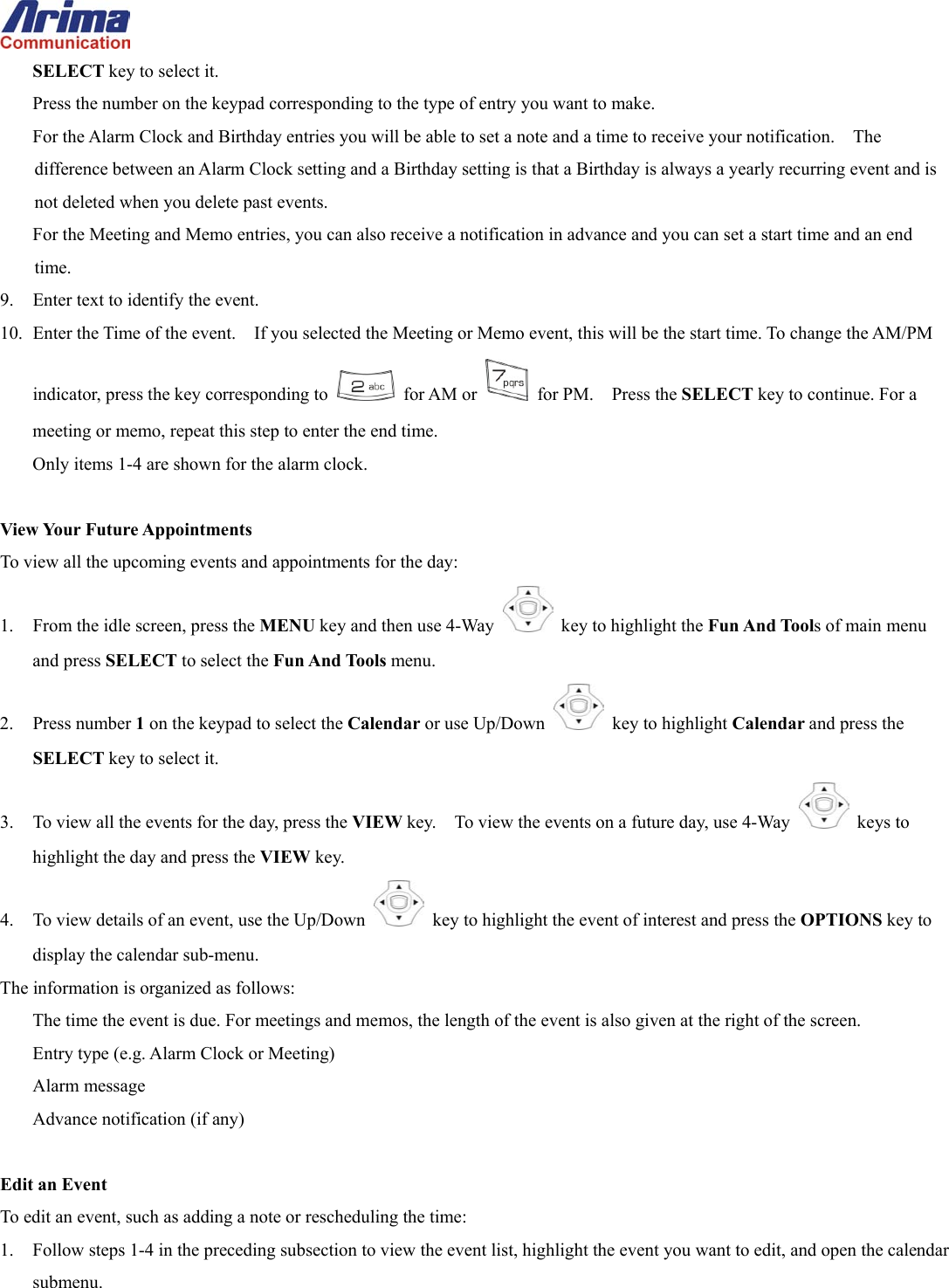  SELECT key to select it. Press the number on the keypad corresponding to the type of entry you want to make. For the Alarm Clock and Birthday entries you will be able to set a note and a time to receive your notification.    The difference between an Alarm Clock setting and a Birthday setting is that a Birthday is always a yearly recurring event and is not deleted when you delete past events.   For the Meeting and Memo entries, you can also receive a notification in advance and you can set a start time and an end time. 9.  Enter text to identify the event. 10.  Enter the Time of the event.    If you selected the Meeting or Memo event, this will be the start time. To change the AM/PM indicator, press the key corresponding to   for AM or   for PM.  Press the SELECT key to continue. For a meeting or memo, repeat this step to enter the end time. Only items 1-4 are shown for the alarm clock.  View Your Future Appointments To view all the upcoming events and appointments for the day: 1.  From the idle screen, press the MENU key and then use 4-Way    key to highlight the Fun And Tools of main menu and press SELECT to select the Fun And Tools menu. 2. Press number 1 on the keypad to select the Calendar or use Up/Down   key to highlight Calendar and press the SELECT key to select it. 3.  To view all the events for the day, press the VIEW key.    To view the events on a future day, use 4-Way   keys to highlight the day and press the VIEW key. 4.  To view details of an event, use the Up/Down   key to highlight the event of interest and press the OPTIONS key to display the calendar sub-menu.   The information is organized as follows: The time the event is due. For meetings and memos, the length of the event is also given at the right of the screen. Entry type (e.g. Alarm Clock or Meeting) Alarm message Advance notification (if any)  Edit an Event To edit an event, such as adding a note or rescheduling the time: 1.  Follow steps 1-4 in the preceding subsection to view the event list, highlight the event you want to edit, and open the calendar submenu. 