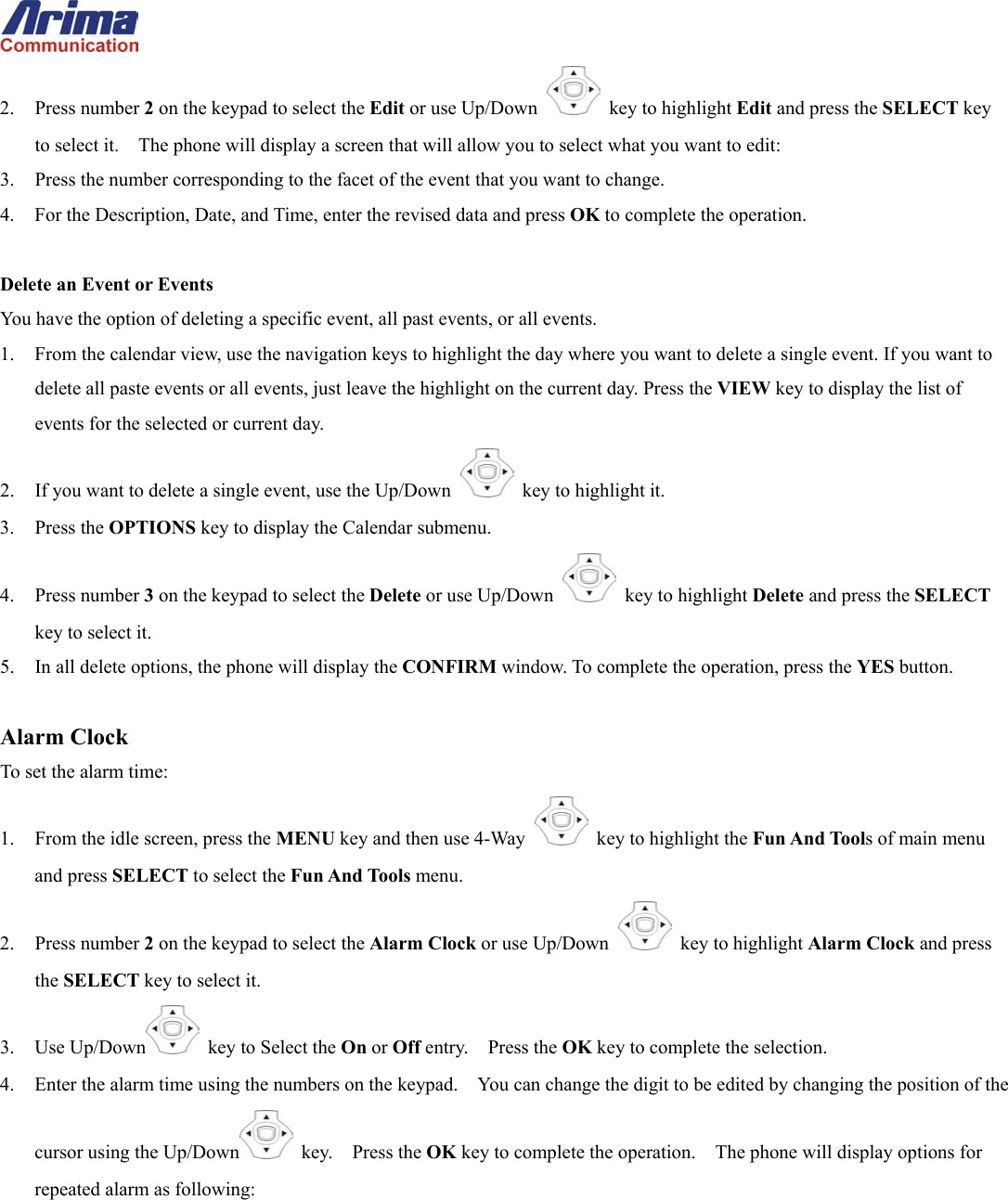  2. Press number 2 on the keypad to select the Edit or use Up/Down   key to highlight Edit and press the SELECT key to select it.    The phone will display a screen that will allow you to select what you want to edit: 3.  Press the number corresponding to the facet of the event that you want to change. 4.  For the Description, Date, and Time, enter the revised data and press OK to complete the operation.  Delete an Event or Events You have the option of deleting a specific event, all past events, or all events. 1.  From the calendar view, use the navigation keys to highlight the day where you want to delete a single event. If you want to delete all paste events or all events, just leave the highlight on the current day. Press the VIEW key to display the list of events for the selected or current day. 2.  If you want to delete a single event, use the Up/Down   key to highlight it. 3. Press the OPTIONS key to display the Calendar submenu. 4. Press number 3 on the keypad to select the Delete or use Up/Down   key to highlight Delete and press the SELECT key to select it. 5.  In all delete options, the phone will display the CONFIRM window. To complete the operation, press the YES button.  Alarm Clock To set the alarm time: 1.  From the idle screen, press the MENU key and then use 4-Way    key to highlight the Fun And Tools of main menu and press SELECT to select the Fun And Tools menu. 2. Press number 2 on the keypad to select the Alarm Clock or use Up/Down   key to highlight Alarm Clock and press the SELECT key to select it. 3. Use Up/Down   key to Select the On or Off entry.    Press the OK key to complete the selection. 4.  Enter the alarm time using the numbers on the keypad.    You can change the digit to be edited by changing the position of the cursor using the Up/Down  key.  Press the OK key to complete the operation.    The phone will display options for repeated alarm as following: 