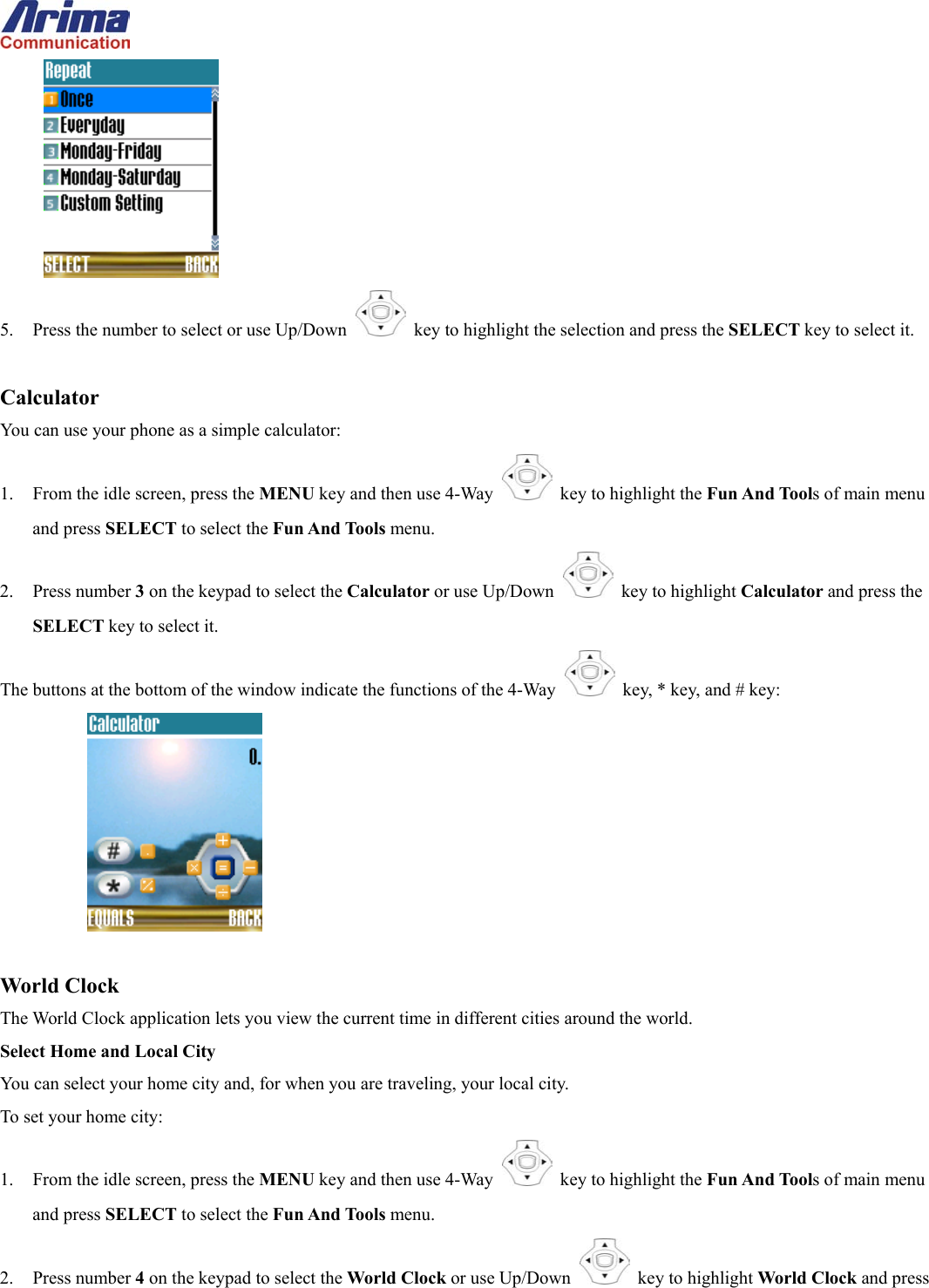   5.  Press the number to select or use Up/Down   key to highlight the selection and press the SELECT key to select it.  Calculator You can use your phone as a simple calculator: 1.  From the idle screen, press the MENU key and then use 4-Way    key to highlight the Fun And Tools of main menu and press SELECT to select the Fun And Tools menu. 2. Press number 3 on the keypad to select the Calculator or use Up/Down   key to highlight Calculator and press the SELECT key to select it. The buttons at the bottom of the window indicate the functions of the 4-Way   key, * key, and # key:      World Clock The World Clock application lets you view the current time in different cities around the world. Select Home and Local City You can select your home city and, for when you are traveling, your local city. To set your home city: 1.  From the idle screen, press the MENU key and then use 4-Way    key to highlight the Fun And Tools of main menu and press SELECT to select the Fun And Tools menu. 2. Press number 4 on the keypad to select the World Clock or use Up/Down   key to highlight World Clock and press 