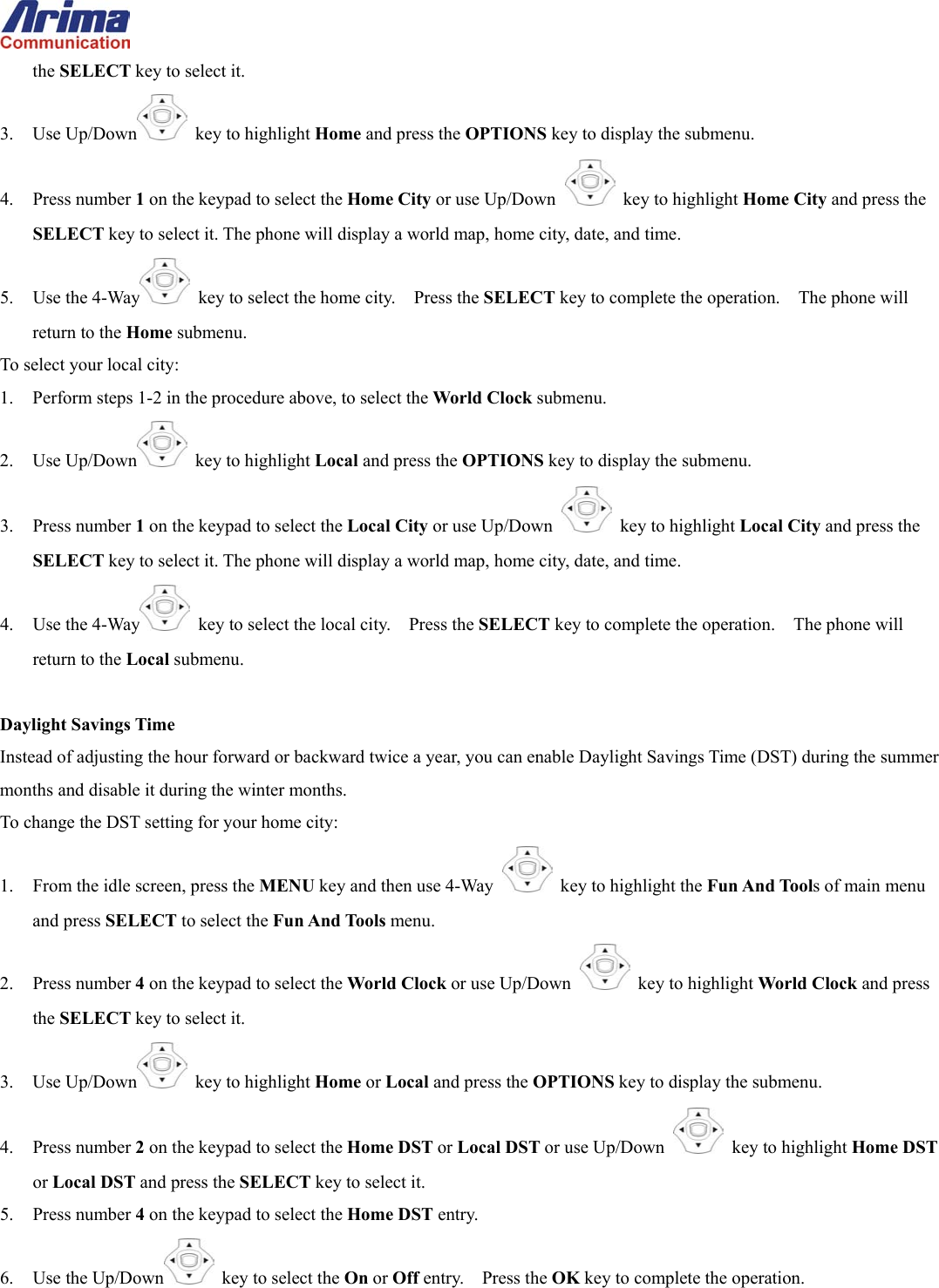  the SELECT key to select it. 3. Use Up/Down  key to highlight Home and press the OPTIONS key to display the submenu. 4. Press number 1 on the keypad to select the Home City or use Up/Down   key to highlight Home City and press the SELECT key to select it. The phone will display a world map, home city, date, and time. 5. Use the 4-Way   key to select the home city.    Press the SELECT key to complete the operation.    The phone will return to the Home submenu. To select your local city: 1.  Perform steps 1-2 in the procedure above, to select the World Clock submenu. 2. Use Up/Down  key to highlight Local and press the OPTIONS key to display the submenu. 3. Press number 1 on the keypad to select the Local City or use Up/Down   key to highlight Local City and press the SELECT key to select it. The phone will display a world map, home city, date, and time. 4. Use the 4-Way   key to select the local city.    Press the SELECT key to complete the operation.    The phone will return to the Local submenu.  Daylight Savings Time Instead of adjusting the hour forward or backward twice a year, you can enable Daylight Savings Time (DST) during the summer months and disable it during the winter months. To change the DST setting for your home city: 1.  From the idle screen, press the MENU key and then use 4-Way    key to highlight the Fun And Tools of main menu and press SELECT to select the Fun And Tools menu. 2. Press number 4 on the keypad to select the World Clock or use Up/Down   key to highlight World Clock and press the SELECT key to select it. 3. Use Up/Down  key to highlight Home or Local and press the OPTIONS key to display the submenu. 4. Press number 2 on the keypad to select the Home DST or Local DST or use Up/Down   key to highlight Home DST or Local DST and press the SELECT key to select it. 5. Press number 4 on the keypad to select the Home DST entry. 6. Use the Up/Down   key to select the On or Off entry.    Press the OK key to complete the operation. 