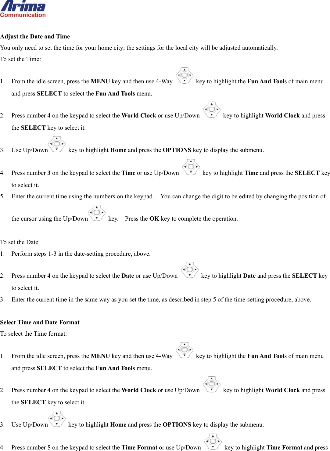   Adjust the Date and Time You only need to set the time for your home city; the settings for the local city will be adjusted automatically. To set the Time: 1.  From the idle screen, press the MENU key and then use 4-Way    key to highlight the Fun And Tools of main menu and press SELECT to select the Fun And Tools menu. 2. Press number 4 on the keypad to select the World Clock or use Up/Down   key to highlight World Clock and press the SELECT key to select it. 3. Use Up/Down  key to highlight Home and press the OPTIONS key to display the submenu. 4. Press number 3 on the keypad to select the Time or use Up/Down   key to highlight Time and press the SELECT key to select it. 5.  Enter the current time using the numbers on the keypad.    You can change the digit to be edited by changing the position of the cursor using the Up/Down  key.  Press the OK key to complete the operation.  To set the Date: 1.  Perform steps 1-3 in the date-setting procedure, above. 2. Press number 4 on the keypad to select the Date or use Up/Down   key to highlight Date and press the SELECT key to select it. 3.  Enter the current time in the same way as you set the time, as described in step 5 of the time-setting procedure, above.  Select Time and Date Format To select the Time format: 1.  From the idle screen, press the MENU key and then use 4-Way    key to highlight the Fun And Tools of main menu and press SELECT to select the Fun And Tools menu. 2. Press number 4 on the keypad to select the World Clock or use Up/Down   key to highlight World Clock and press the SELECT key to select it. 3. Use Up/Down  key to highlight Home and press the OPTIONS key to display the submenu. 4. Press number 5 on the keypad to select the Time Format or use Up/Down   key to highlight Time Format and press 