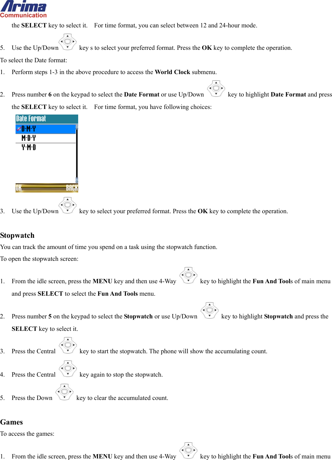  the SELECT key to select it.    For time format, you can select between 12 and 24-hour mode. 5. Use the Up/Down   key s to select your preferred format. Press the OK key to complete the operation. To select the Date format: 1.  Perform steps 1-3 in the above procedure to access the World Clock submenu. 2. Press number 6 on the keypad to select the Date Format or use Up/Down   key to highlight Date Format and press the SELECT key to select it.    For time format, you have following choices:  3. Use the Up/Down   key to select your preferred format. Press the OK key to complete the operation.  Stopwatch You can track the amount of time you spend on a task using the stopwatch function.   To open the stopwatch screen: 1.  From the idle screen, press the MENU key and then use 4-Way    key to highlight the Fun And Tools of main menu and press SELECT to select the Fun And Tools menu. 2. Press number 5 on the keypad to select the Stopwatch or use Up/Down   key to highlight Stopwatch and press the SELECT key to select it. 3.  Press the Central   key to start the stopwatch. The phone will show the accumulating count. 4.  Press the Central   key again to stop the stopwatch. 5. Press the Down   key to clear the accumulated count.  Games To access the games: 1.  From the idle screen, press the MENU key and then use 4-Way    key to highlight the Fun And Tools of main menu 