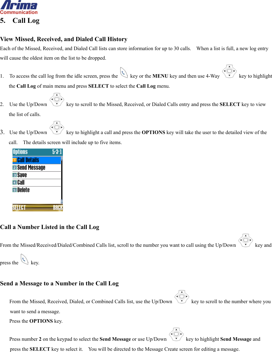  5. Call Log  View Missed, Received, and Dialed Call History Each of the Missed, Received, and Dialed Call lists can store information for up to 30 calls.    When a list is full, a new log entry will cause the oldest item on the list to be dropped. 1.  To access the call log from the idle screen, press the   key or the MENU key and then use 4-Way    key to highlight the Call Log of main menu and press SELECT to select the Call Log menu. 2. Use the Up/Down   key to scroll to the Missed, Received, or Dialed Calls entry and press the SELECT key to view the list of calls. 3.  Use the Up/Down   key to highlight a call and press the OPTIONS key will take the user to the detailed view of the call.    The details screen will include up to five items.   Call a Number Listed in the Call Log From the Missed/Received/Dialed/Combined Calls list, scroll to the number you want to call using the Up/Down   key and press the   key.  Send a Message to a Number in the Call Log From the Missed, Received, Dialed, or Combined Calls list, use the Up/Down   key to scroll to the number where you want to send a message. Press the OPTIONS key. Press number 2 on the keypad to select the Send Message or use Up/Down   key to highlight Send Message and press the SELECT key to select it.    You will be directed to the Message Create screen for editing a message.  