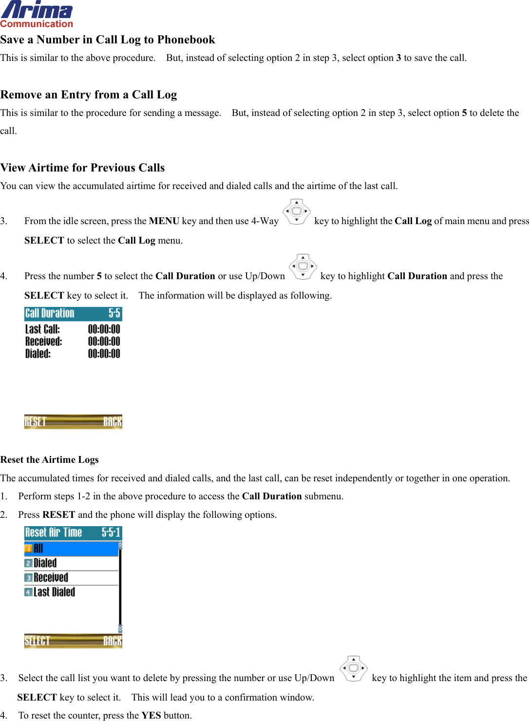  Save a Number in Call Log to Phonebook This is similar to the above procedure.    But, instead of selecting option 2 in step 3, select option 3 to save the call.  Remove an Entry from a Call Log This is similar to the procedure for sending a message.    But, instead of selecting option 2 in step 3, select option 5 to delete the call.  View Airtime for Previous Calls You can view the accumulated airtime for received and dialed calls and the airtime of the last call. 3.  From the idle screen, press the MENU key and then use 4-Way    key to highlight the Call Log of main menu and press SELECT to select the Call Log menu. 4. Press the number 5 to select the Call Duration or use Up/Down   key to highlight Call Duration and press the SELECT key to select it.    The information will be displayed as following.   Reset the Airtime Logs The accumulated times for received and dialed calls, and the last call, can be reset independently or together in one operation. 1.  Perform steps 1-2 in the above procedure to access the Call Duration submenu. 2. Press RESET and the phone will display the following options.  3.  Select the call list you want to delete by pressing the number or use Up/Down   key to highlight the item and press the SELECT key to select it.    This will lead you to a confirmation window. 4.  To reset the counter, press the YES button. 