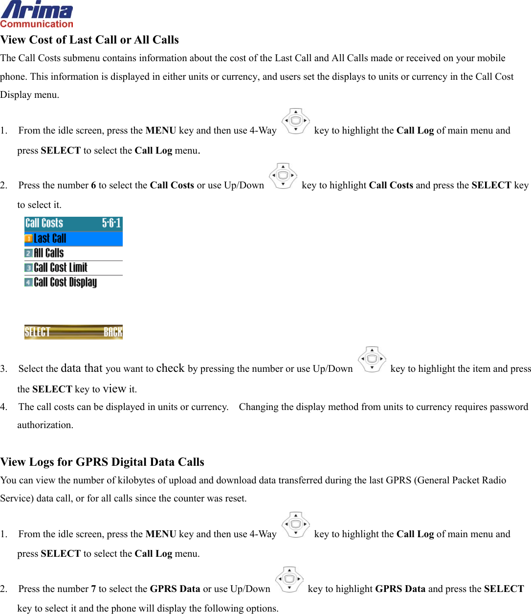  View Cost of Last Call or All Calls The Call Costs submenu contains information about the cost of the Last Call and All Calls made or received on your mobile phone. This information is displayed in either units or currency, and users set the displays to units or currency in the Call Cost Display menu. 1.  From the idle screen, press the MENU key and then use 4-Way    key to highlight the Call Log of main menu and press SELECT to select the Call Log menu. 2. Press the number 6 to select the Call Costs or use Up/Down   key to highlight Call Costs and press the SELECT key to select it.  3. Select the data that you want to check by pressing the number or use Up/Down   key to highlight the item and press the SELECT key to view it. 4.  The call costs can be displayed in units or currency.    Changing the display method from units to currency requires password authorization.  View Logs for GPRS Digital Data Calls You can view the number of kilobytes of upload and download data transferred during the last GPRS (General Packet Radio Service) data call, or for all calls since the counter was reset. 1.  From the idle screen, press the MENU key and then use 4-Way    key to highlight the Call Log of main menu and press SELECT to select the Call Log menu. 2. Press the number 7 to select the GPRS Data or use Up/Down   key to highlight GPRS Data and press the SELECT key to select it and the phone will display the following options. 