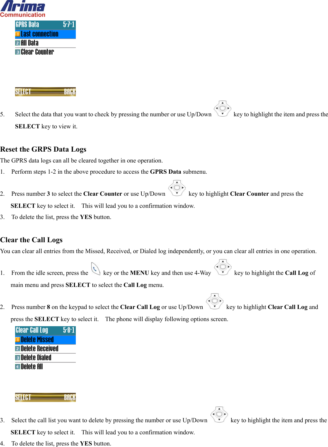   5.  Select the data that you want to check by pressing the number or use Up/Down   key to highlight the item and press the SELECT key to view it.  Reset the GRPS Data Logs The GPRS data logs can all be cleared together in one operation. 1.  Perform steps 1-2 in the above procedure to access the GPRS Data submenu. 2. Press number 3 to select the Clear Counter or use Up/Down   key to highlight Clear Counter and press the SELECT key to select it.    This will lead you to a confirmation window. 3.  To delete the list, press the YES button.  Clear the Call Logs You can clear all entries from the Missed, Received, or Dialed log independently, or you can clear all entries in one operation. 1.  From the idle screen, press the   key or the MENU key and then use 4-Way    key to highlight the Call Log of main menu and press SELECT to select the Call Log menu. 2. Press number 8 on the keypad to select the Clear Call Log or use Up/Down   key to highlight Clear Call Log and press the SELECT key to select it.    The phone will display following options screen.  3.  Select the call list you want to delete by pressing the number or use Up/Down   key to highlight the item and press the SELECT key to select it.    This will lead you to a confirmation window. 4.  To delete the list, press the YES button. 