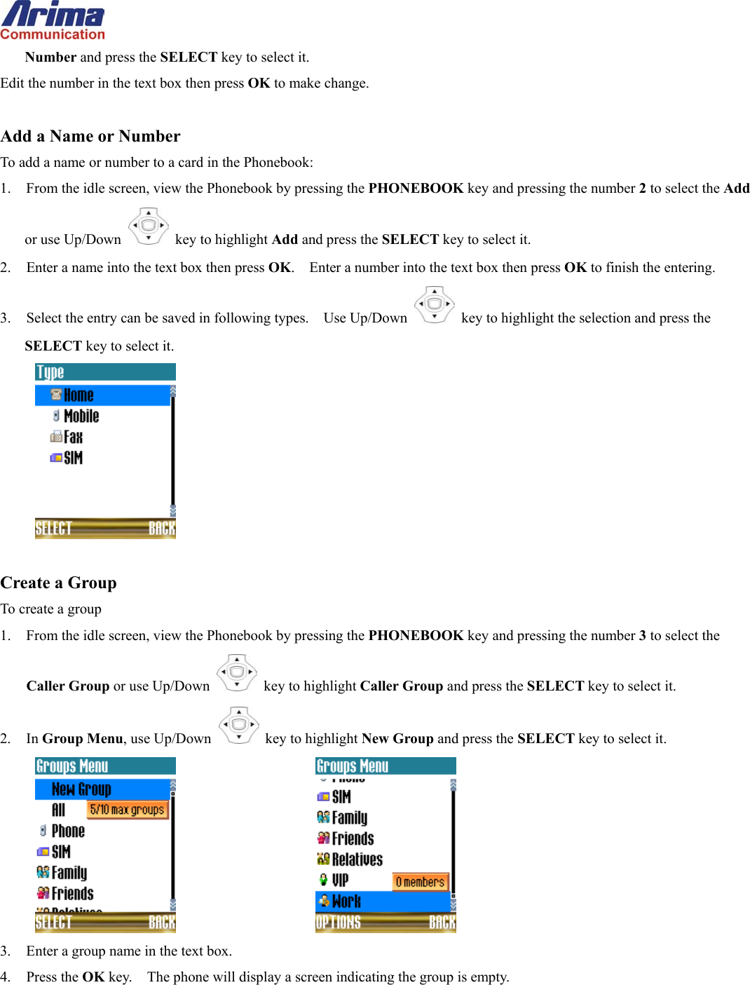  Number and press the SELECT key to select it. Edit the number in the text box then press OK to make change.  Add a Name or Number To add a name or number to a card in the Phonebook: 1.  From the idle screen, view the Phonebook by pressing the PHONEBOOK key and pressing the number 2 to select the Add or use Up/Down   key to highlight Add and press the SELECT key to select it. 2.  Enter a name into the text box then press OK.    Enter a number into the text box then press OK to finish the entering. 3.  Select the entry can be saved in following types.    Use Up/Down   key to highlight the selection and press the SELECT key to select it.   Create a Group To create a group 1.  From the idle screen, view the Phonebook by pressing the PHONEBOOK key and pressing the number 3 to select the Caller Group or use Up/Down   key to highlight Caller Group and press the SELECT key to select it. 2. In Group Menu, use Up/Down   key to highlight New Group and press the SELECT key to select it.       3.  Enter a group name in the text box. 4. Press the OK key.    The phone will display a screen indicating the group is empty. 