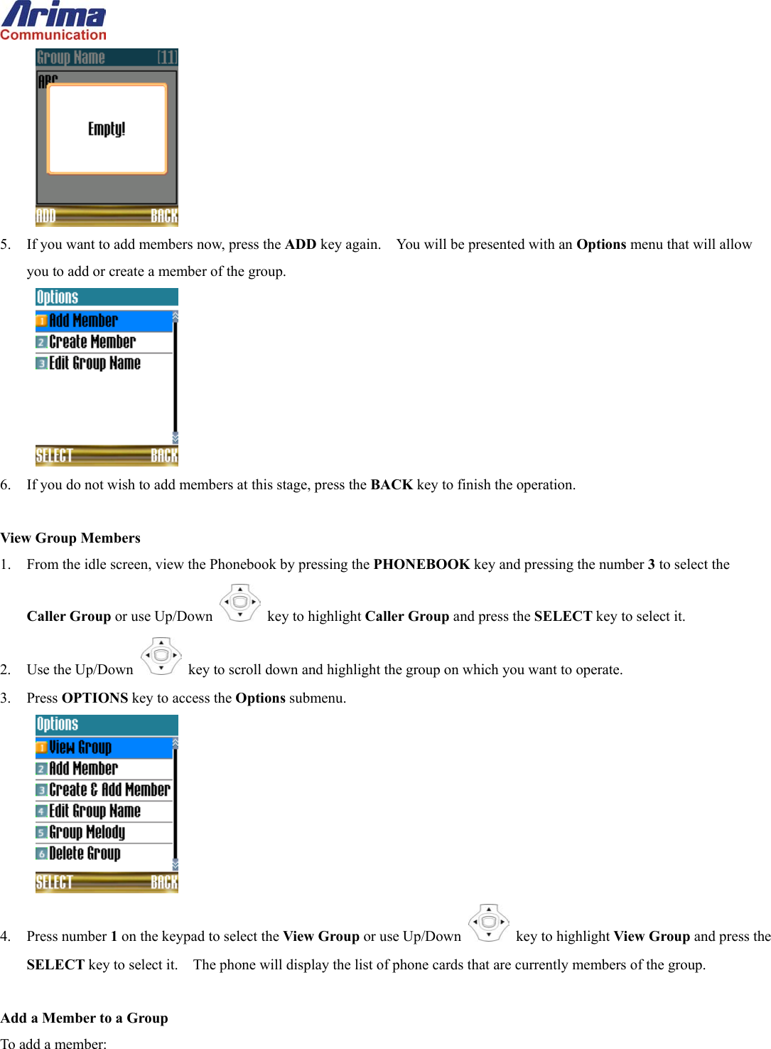   5.  If you want to add members now, press the ADD key again.    You will be presented with an Options menu that will allow you to add or create a member of the group.  6.  If you do not wish to add members at this stage, press the BACK key to finish the operation.  View Group Members 1.  From the idle screen, view the Phonebook by pressing the PHONEBOOK key and pressing the number 3 to select the Caller Group or use Up/Down   key to highlight Caller Group and press the SELECT key to select it. 2. Use the Up/Down   key to scroll down and highlight the group on which you want to operate. 3. Press OPTIONS key to access the Options submenu.  4. Press number 1 on the keypad to select the View Group or use Up/Down   key to highlight View Group and press the SELECT key to select it.    The phone will display the list of phone cards that are currently members of the group.  Add a Member to a Group To add a member: 