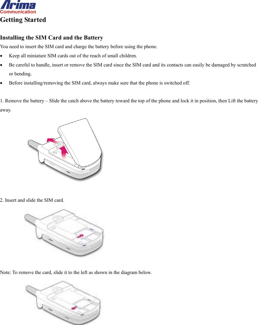  Getting Started  Installing the SIM Card and the Battery You need to insert the SIM card and charge the battery before using the phone. &bull;  Keep all miniature SIM cards out of the reach of small children. &bull;  Be careful to handle, insert or remove the SIM card since the SIM card and its contacts can easily be damaged by scratched or bending. &bull;  Before installing/removing the SIM card, always make sure that the phone is switched off.  1. Remove the battery &ndash; Slide the catch above the battery toward the top of the phone and lock it in position, then Lift the battery away.   2. Insert and slide the SIM card.   Note: To remove the card, slide it to the left as shown in the diagram below.  