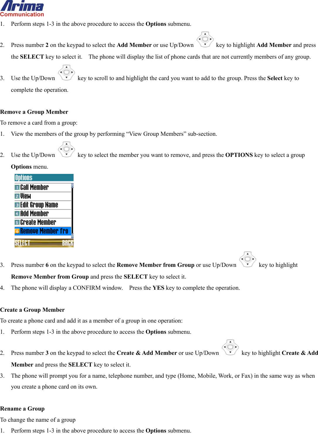  1.  Perform steps 1-3 in the above procedure to access the Options submenu. 2. Press number 2 on the keypad to select the Add Member or use Up/Down   key to highlight Add Member and press the SELECT key to select it.    The phone will display the list of phone cards that are not currently members of any group. 3. Use the Up/Down   key to scroll to and highlight the card you want to add to the group. Press the Select key to complete the operation.  Remove a Group Member To remove a card from a group: 1.  View the members of the group by performing &ldquo;View Group Members&rdquo; sub-section. 2. Use the Up/Down   key to select the member you want to remove, and press the OPTIONS key to select a group Options menu.  3. Press number 6 on the keypad to select the Remove Member from Group or use Up/Down   key to highlight Remove Member from Group and press the SELECT key to select it.     4.  The phone will display a CONFIRM window.    Press the YES key to complete the operation.  Create a Group Member To create a phone card and add it as a member of a group in one operation: 1.  Perform steps 1-3 in the above procedure to access the Options submenu. 2. Press number 3 on the keypad to select the Create &amp; Add Member or use Up/Down   key to highlight Create &amp; Add Member and press the SELECT key to select it. 3.  The phone will prompt you for a name, telephone number, and type (Home, Mobile, Work, or Fax) in the same way as when you create a phone card on its own.  Rename a Group To change the name of a group 1.  Perform steps 1-3 in the above procedure to access the Options submenu. 