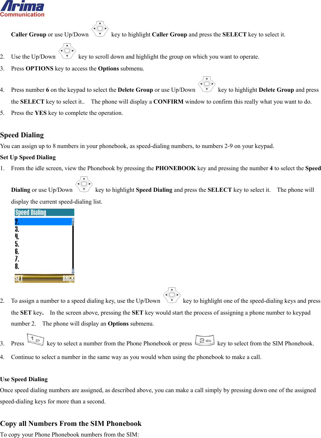  Caller Group or use Up/Down   key to highlight Caller Group and press the SELECT key to select it. 2. Use the Up/Down   key to scroll down and highlight the group on which you want to operate. 3. Press OPTIONS key to access the Options submenu. 4. Press number 6 on the keypad to select the Delete Group or use Up/Down   key to highlight Delete Group and press the SELECT key to select it..    The phone will display a CONFIRM window to confirm this really what you want to do. 5. Press the YES key to complete the operation.  Speed Dialing You can assign up to 8 numbers in your phonebook, as speed-dialing numbers, to numbers 2-9 on your keypad.   Set Up Speed Dialing 1.  From the idle screen, view the Phonebook by pressing the PHONEBOOK key and pressing the number 4 to select the Speed Dialing or use Up/Down   key to highlight Speed Dialing and press the SELECT key to select it.    The phone will display the current speed-dialing list.  2.  To assign a number to a speed dialing key, use the Up/Down    key to highlight one of the speed-dialing keys and press the SET key.  In the screen above, pressing the SET key would start the process of assigning a phone number to keypad number 2.    The phone will display an Options submenu. 3. Press   key to select a number from the Phone Phonebook or press    key to select from the SIM Phonebook. 4.  Continue to select a number in the same way as you would when using the phonebook to make a call.  Use Speed Dialing Once speed dialing numbers are assigned, as described above, you can make a call simply by pressing down one of the assigned speed-dialing keys for more than a second.  Copy all Numbers From the SIM Phonebook To copy your Phone Phonebook numbers from the SIM: 