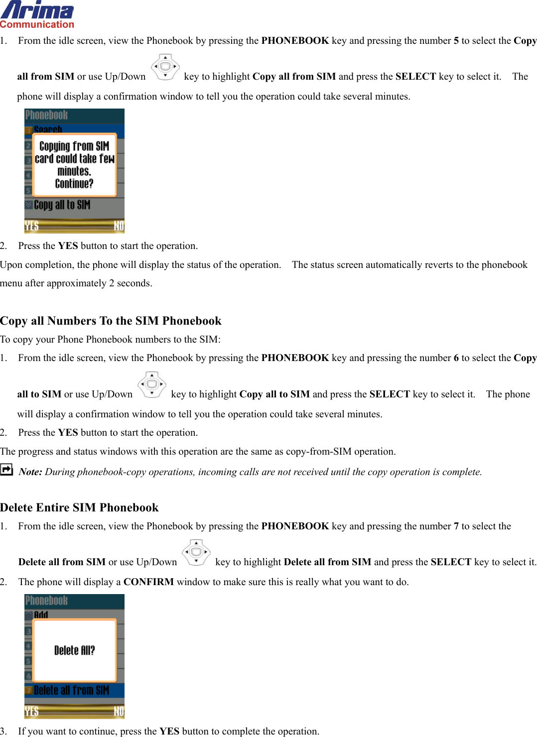  1.  From the idle screen, view the Phonebook by pressing the PHONEBOOK key and pressing the number 5 to select the Copy all from SIM or use Up/Down   key to highlight Copy all from SIM and press the SELECT key to select it.    The phone will display a confirmation window to tell you the operation could take several minutes.  2. Press the YES button to start the operation. Upon completion, the phone will display the status of the operation.    The status screen automatically reverts to the phonebook menu after approximately 2 seconds.  Copy all Numbers To the SIM Phonebook To copy your Phone Phonebook numbers to the SIM: 1.  From the idle screen, view the Phonebook by pressing the PHONEBOOK key and pressing the number 6 to select the Copy all to SIM or use Up/Down   key to highlight Copy all to SIM and press the SELECT key to select it.    The phone will display a confirmation window to tell you the operation could take several minutes. 2. Press the YES button to start the operation. The progress and status windows with this operation are the same as copy-from-SIM operation.  Note: During phonebook-copy operations, incoming calls are not received until the copy operation is complete.  Delete Entire SIM Phonebook 1.  From the idle screen, view the Phonebook by pressing the PHONEBOOK key and pressing the number 7 to select the Delete all from SIM or use Up/Down   key to highlight Delete all from SIM and press the SELECT key to select it. 2.  The phone will display a CONFIRM window to make sure this is really what you want to do.  3.  If you want to continue, press the YES button to complete the operation. 