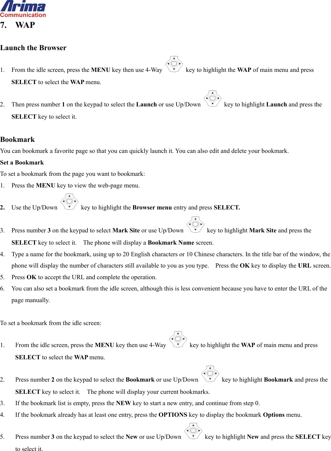  7. WAP  Launch the Browser 1.  From the idle screen, press the MENU key then use 4-Way    key to highlight the WA P  of main menu and press SELECT to select the WA P  menu. 2. Then press number 1 on the keypad to select the Launch or use Up/Down   key to highlight Launch and press the SELECT key to select it.  Bookmark You can bookmark a favorite page so that you can quickly launch it. You can also edit and delete your bookmark. Set a Bookmark To set a bookmark from the page you want to bookmark: 1. Press the MENU key to view the web-page menu.   2.  Use the Up/Down   key to highlight the Browser menu entry and press SELECT. 3. Press number 3 on the keypad to select Mark Site or use Up/Down   key to highlight Mark Site and press the SELECT key to select it.    The phone will display a Bookmark Name screen. 4.  Type a name for the bookmark, using up to 20 English characters or 10 Chinese characters. In the title bar of the window, the phone will display the number of characters still available to you as you type.    Press the OK key to display the URL screen. 5. Press OK to accept the URL and complete the operation. 6.  You can also set a bookmark from the idle screen, although this is less convenient because you have to enter the URL of the page manually.  To set a bookmark from the idle screen: 1.  From the idle screen, press the MENU key then use 4-Way    key to highlight the WA P  of main menu and press SELECT to select the WA P  menu. 2. Press number 2 on the keypad to select the Bookmark or use Up/Down   key to highlight Bookmark and press the SELECT key to select it.    The phone will display your current bookmarks. 3.  If the bookmark list is empty, press the NEW key to start a new entry, and continue from step 0. 4.  If the bookmark already has at least one entry, press the OPTIONS key to display the bookmark Options menu. 5. Press number 3 on the keypad to select the New or use Up/Down   key to highlight New and press the SELECT key to select it. 