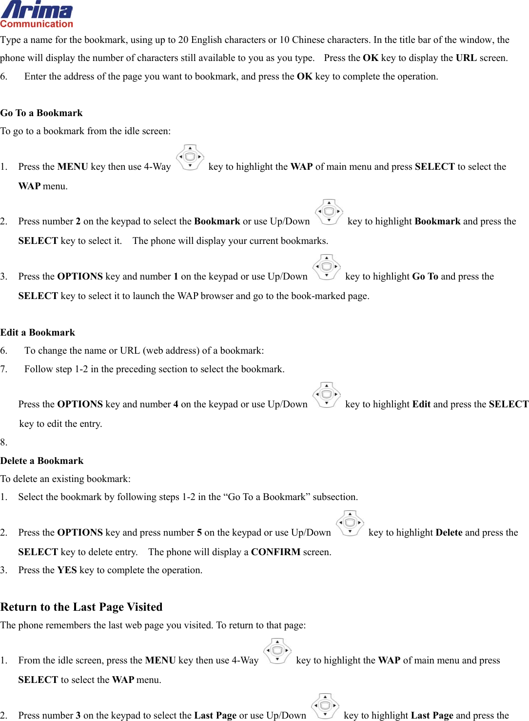  Type a name for the bookmark, using up to 20 English characters or 10 Chinese characters. In the title bar of the window, the phone will display the number of characters still available to you as you type.    Press the OK key to display the URL screen. 6.  Enter the address of the page you want to bookmark, and press the OK key to complete the operation.  Go To a Bookmark To go to a bookmark from the idle screen: 1. Press the MENU key then use 4-Way    key to highlight the WA P  of main menu and press SELECT to select the WA P  menu. 2. Press number 2 on the keypad to select the Bookmark or use Up/Down   key to highlight Bookmark and press the SELECT key to select it.    The phone will display your current bookmarks. 3. Press the OPTIONS key and number 1 on the keypad or use Up/Down   key to highlight Go To and press the SELECT key to select it to launch the WAP browser and go to the book-marked page.  Edit a Bookmark 6.  To change the name or URL (web address) of a bookmark:   7.  Follow step 1-2 in the preceding section to select the bookmark. Press the OPTIONS key and number 4 on the keypad or use Up/Down   key to highlight Edit and press the SELECT key to edit the entry. 8.  Delete a Bookmark To delete an existing bookmark: 1.  Select the bookmark by following steps 1-2 in the &ldquo;Go To a Bookmark&rdquo; subsection. 2. Press the OPTIONS key and press number 5 on the keypad or use Up/Down   key to highlight Delete and press the SELECT key to delete entry.    The phone will display a CONFIRM screen. 3. Press the YES key to complete the operation.  Return to the Last Page Visited The phone remembers the last web page you visited. To return to that page: 1.  From the idle screen, press the MENU key then use 4-Way    key to highlight the WA P  of main menu and press SELECT to select the WA P  menu. 2. Press number 3 on the keypad to select the Last Page or use Up/Down   key to highlight Last Page and press the 
