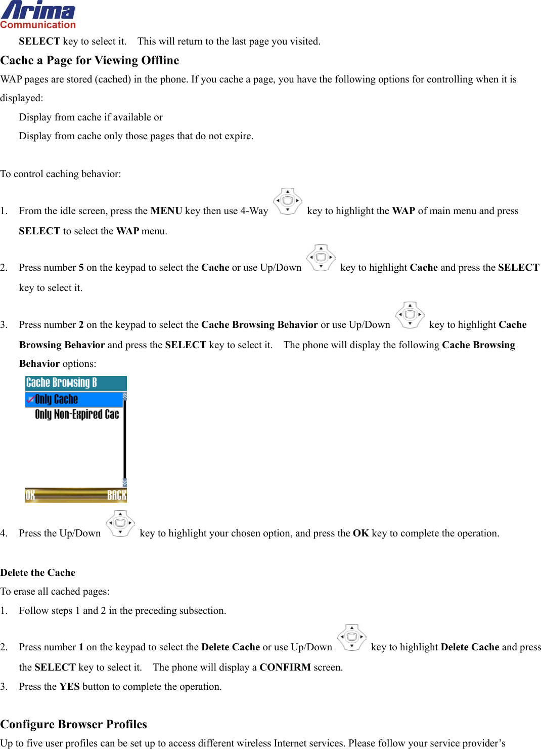  SELECT key to select it.    This will return to the last page you visited. Cache a Page for Viewing Offline WAP pages are stored (cached) in the phone. If you cache a page, you have the following options for controlling when it is displayed:  Display from cache if available or   Display from cache only those pages that do not expire.  To control caching behavior: 1.  From the idle screen, press the MENU key then use 4-Way    key to highlight the WA P  of main menu and press SELECT to select the WA P  menu. 2. Press number 5 on the keypad to select the Cache or use Up/Down   key to highlight Cache and press the SELECT key to select it. 3. Press number 2 on the keypad to select the Cache Browsing Behavior or use Up/Down   key to highlight Cache Browsing Behavior and press the SELECT key to select it.    The phone will display the following Cache Browsing Behavior options:  4. Press the Up/Down   key to highlight your chosen option, and press the OK key to complete the operation.  Delete the Cache To erase all cached pages: 1.  Follow steps 1 and 2 in the preceding subsection. 2. Press number 1 on the keypad to select the Delete Cache or use Up/Down   key to highlight Delete Cache and press the SELECT key to select it.    The phone will display a CONFIRM screen. 3. Press the YES button to complete the operation.  Configure Browser Profiles Up to five user profiles can be set up to access different wireless Internet services. Please follow your service provider&rsquo;s 