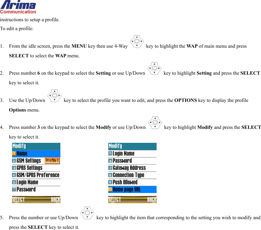  instructions to setup a profile. To edit a profile: 1.  From the idle screen, press the MENU key then use 4-Way    key to highlight the WA P  of main menu and press SELECT to select the WA P  menu. 2. Press number 6 on the keypad to select the Setting or use Up/Down   key to highlight Setting and press the SELECT key to select it. 3. Use the Up/Down   key to select the profile you want to edit, and press the OPTIONS key to display the profile Options menu. 4. Press number 3 on the keypad to select the Modify or use Up/Down   key to highlight Modify and press the SELECT key to select it.       5.  Press the number or use Up/Down   key to highlight the item that corresponding to the setting you wish to modify and press the SELECT key to select it.  