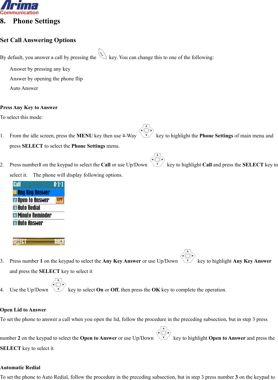  8. Phone Settings  Set Call Answering Options By default, you answer a call by pressing the    key. You can change this to one of the following: Answer by pressing any key Answer by opening the phone flip Auto Answer  Press Any Key to Answer To select this mode: 1.  From the idle screen, press the MENU key then use 4-Way    key to highlight the Phone Settings of main menu and press SELECT to select the Phone Settings menu. 2. Press number1 on the keypad to select the Call or use Up/Down   key to highlight Call and press the SELECT key to select it.    The phone will display following options.  3. Press number 1 on the keypad to select the Any Key Answer or use Up/Down   key to highlight Any Key Answer and press the SELECT key to select it 4. Use the Up/Down   key to select On or Off, then press the OK key to complete the operation.  Open Lid to Answer To set the phone to answer a call when you open the lid, follow the procedure in the preceding subsection, but in step 3 press number 2 on the keypad to select the Open to Answer or use Up/Down   key to highlight Open to Answer and press the SELECT key to select it  Automatic Redial To set the phone to Auto Redial, follow the procedure in the preceding subsection, but in step 3 press number 3 on the keypad to 