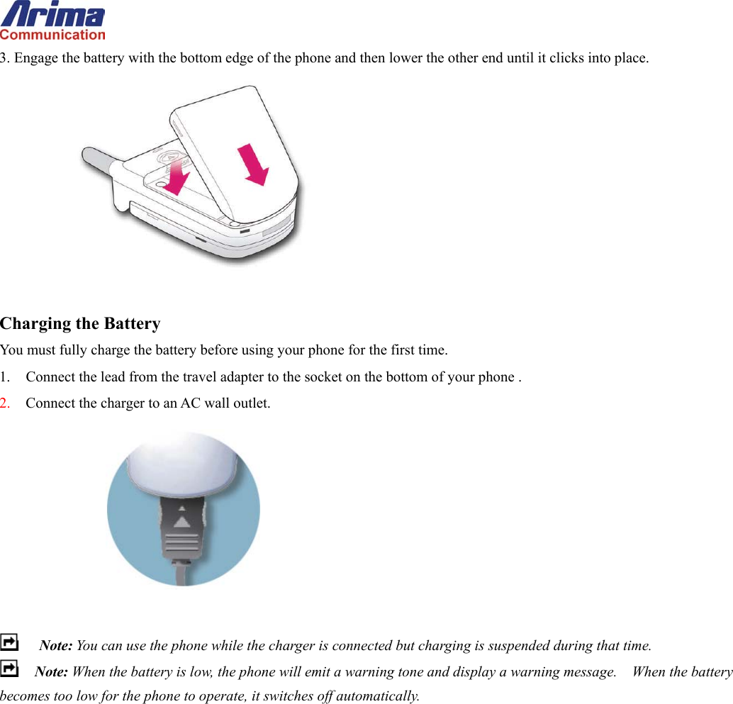  3. Engage the battery with the bottom edge of the phone and then lower the other end until it clicks into place.   Charging the Battery You must fully charge the battery before using your phone for the first time. 1.  Connect the lead from the travel adapter to the socket on the bottom of your phone . 2.  Connect the charger to an AC wall outlet.    Note: You can use the phone while the charger is connected but charging is suspended during that time.  Note: When the battery is low, the phone will emit a warning tone and display a warning message.    When the battery becomes too low for the phone to operate, it switches off automatically.  