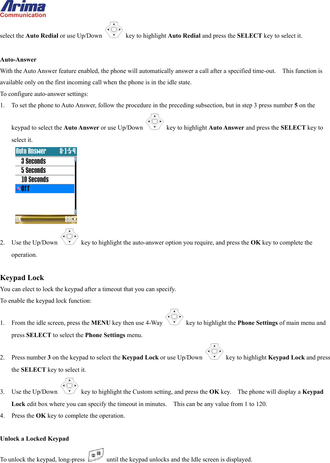 select the Auto Redial or use Up/Down   key to highlight Auto Redial and press the SELECT key to select it.  Auto-Answer With the Auto Answer feature enabled, the phone will automatically answer a call after a specified time-out.    This function is available only on the first incoming call when the phone is in the idle state. To configure auto-answer settings: 1.  To set the phone to Auto Answer, follow the procedure in the preceding subsection, but in step 3 press number 5 on the keypad to select the Auto Answer or use Up/Down   key to highlight Auto Answer and press the SELECT key to select it.  2. Use the Up/Down   key to highlight the auto-answer option you require, and press the OK key to complete the operation.  Keypad Lock You can elect to lock the keypad after a timeout that you can specify. To enable the keypad lock function: 1.  From the idle screen, press the MENU key then use 4-Way    key to highlight the Phone Settings of main menu and press SELECT to select the Phone Settings menu. 2. Press number 3 on the keypad to select the Keypad Lock or use Up/Down   key to highlight Keypad Lock and press the SELECT key to select it. 3. Use the Up/Down   key to highlight the Custom setting, and press the OK key.    The phone will display a Keypad Lock edit box where you can specify the timeout in minutes.    This can be any value from 1 to 120. 4. Press the OK key to complete the operation.  Unlock a Locked Keypad To unlock the keypad, long-press    until the keypad unlocks and the Idle screen is displayed. 