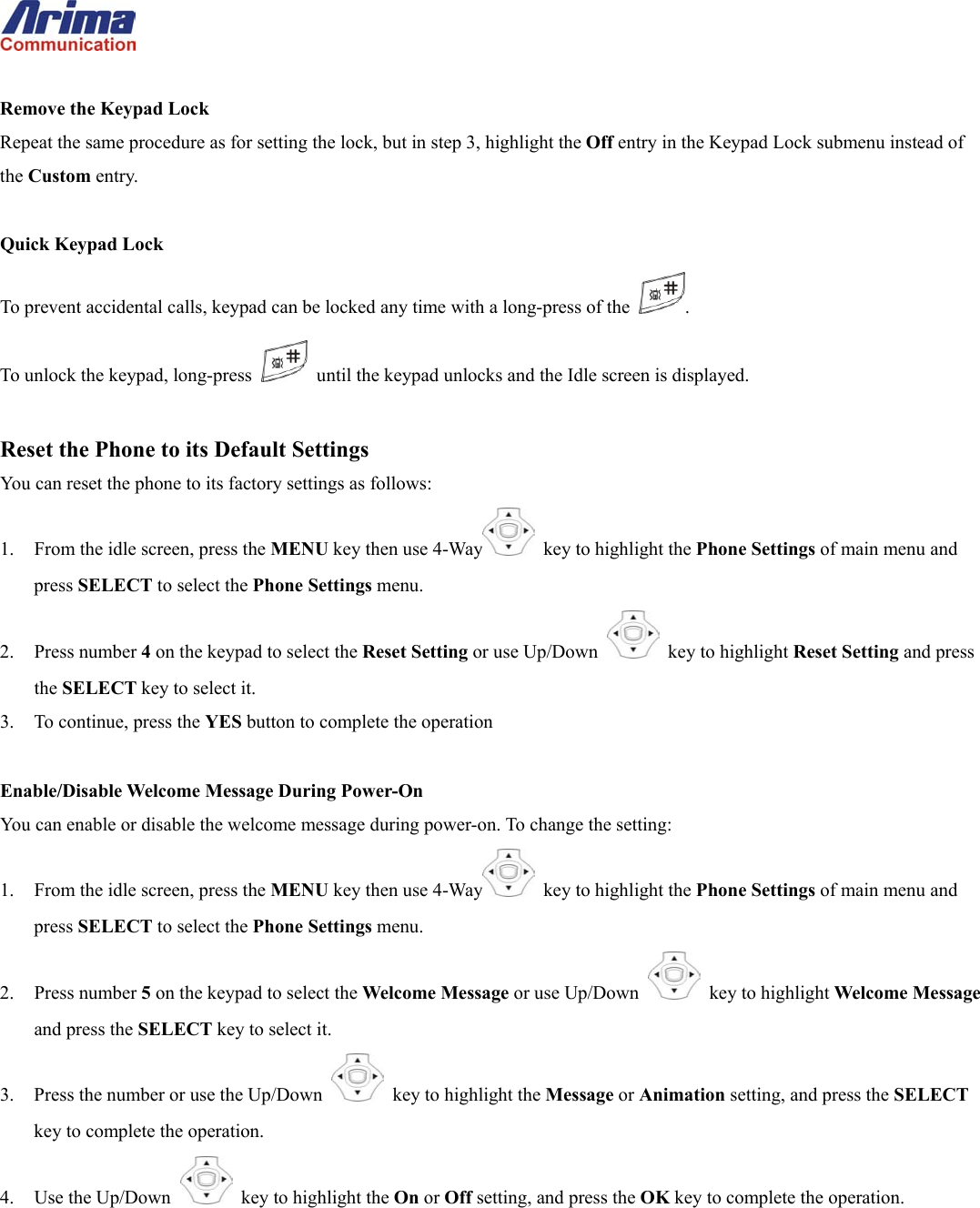   Remove the Keypad Lock Repeat the same procedure as for setting the lock, but in step 3, highlight the Off entry in the Keypad Lock submenu instead of the Custom entry.  Quick Keypad Lock To prevent accidental calls, keypad can be locked any time with a long-press of the  . To unlock the keypad, long-press    until the keypad unlocks and the Idle screen is displayed.  Reset the Phone to its Default Settings You can reset the phone to its factory settings as follows: 1.  From the idle screen, press the MENU key then use 4-Way   key to highlight the Phone Settings of main menu and press SELECT to select the Phone Settings menu. 2. Press number 4 on the keypad to select the Reset Setting or use Up/Down   key to highlight Reset Setting and press the SELECT key to select it. 3.  To continue, press the YES button to complete the operation  Enable/Disable Welcome Message During Power-On You can enable or disable the welcome message during power-on. To change the setting: 1.  From the idle screen, press the MENU key then use 4-Way   key to highlight the Phone Settings of main menu and press SELECT to select the Phone Settings menu. 2. Press number 5 on the keypad to select the Welcome Message or use Up/Down   key to highlight Welcome Message and press the SELECT key to select it. 3.  Press the number or use the Up/Down   key to highlight the Message or Animation setting, and press the SELECT key to complete the operation. 4. Use the Up/Down   key to highlight the On or Off setting, and press the OK key to complete the operation.    