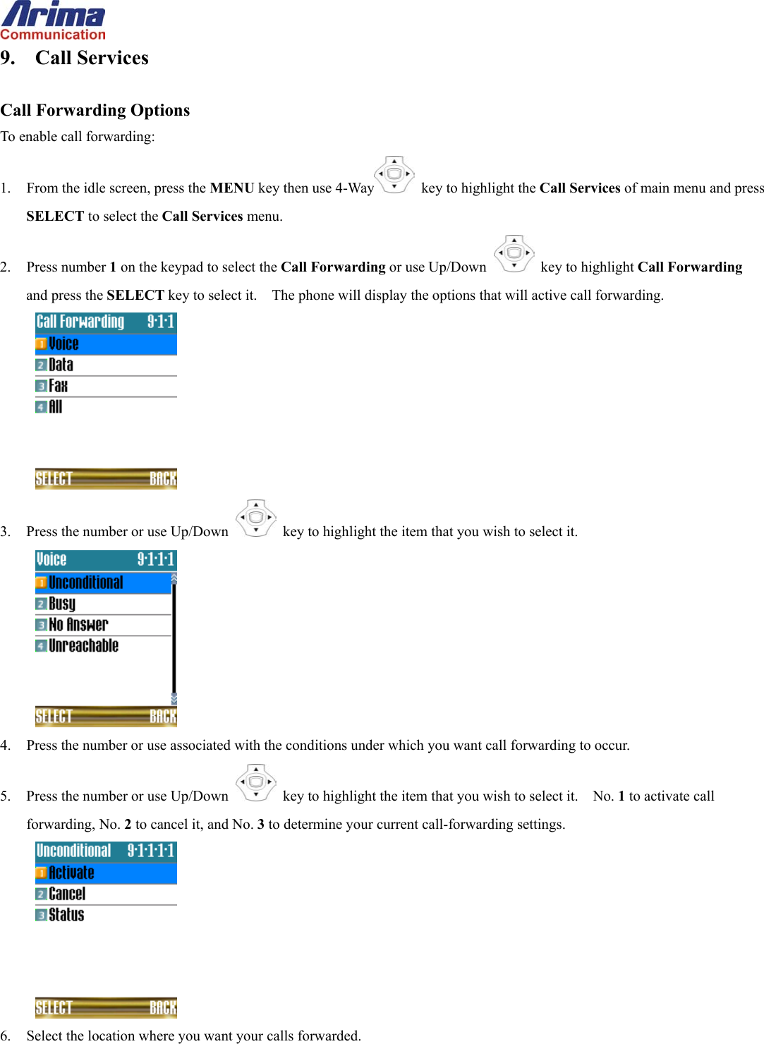  9. Call Services  Call Forwarding Options To enable call forwarding: 1.  From the idle screen, press the MENU key then use 4-Way   key to highlight the Call Services of main menu and press SELECT to select the Call Services menu. 2. Press number 1 on the keypad to select the Call Forwarding or use Up/Down   key to highlight Call Forwarding and press the SELECT key to select it.    The phone will display the options that will active call forwarding.  3.  Press the number or use Up/Down   key to highlight the item that you wish to select it.  4.  Press the number or use associated with the conditions under which you want call forwarding to occur. 5.  Press the number or use Up/Down   key to highlight the item that you wish to select it.    No. 1 to activate call forwarding, No. 2 to cancel it, and No. 3 to determine your current call-forwarding settings.  6.  Select the location where you want your calls forwarded. 