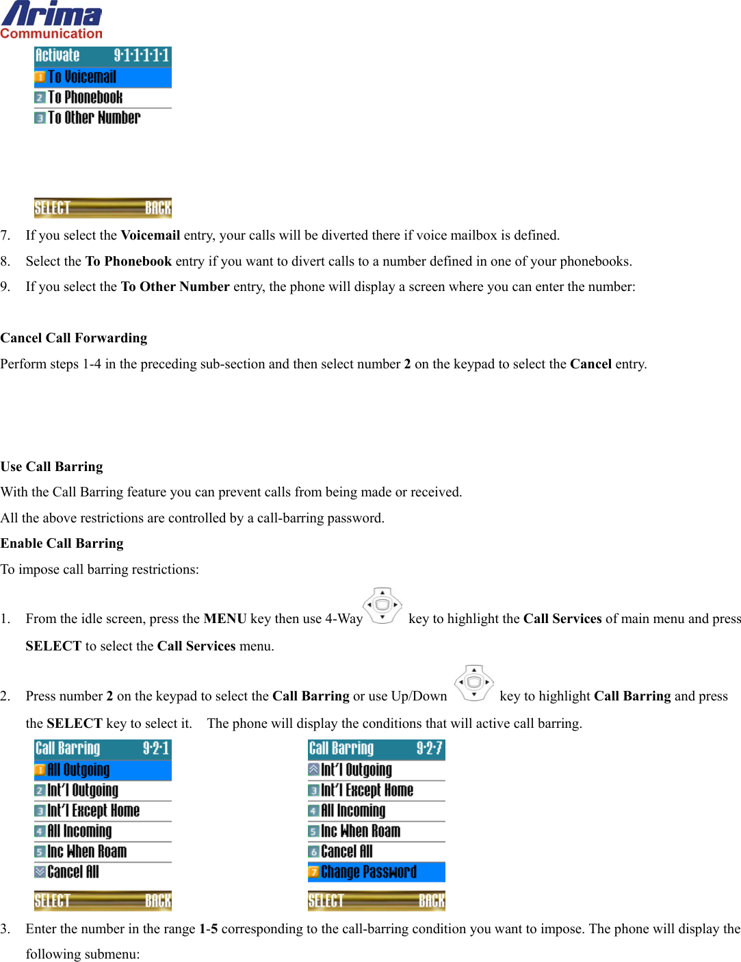   7.  If you select the Voicemail entry, your calls will be diverted there if voice mailbox is defined.   8. Select the To Phoneb ook entry if you want to divert calls to a number defined in one of your phonebooks. 9.  If you select the To Other Number entry, the phone will display a screen where you can enter the number:  Cancel Call Forwarding Perform steps 1-4 in the preceding sub-section and then select number 2 on the keypad to select the Cancel entry.    Use Call Barring With the Call Barring feature you can prevent calls from being made or received. All the above restrictions are controlled by a call-barring password. Enable Call Barring To impose call barring restrictions: 1.  From the idle screen, press the MENU key then use 4-Way   key to highlight the Call Services of main menu and press SELECT to select the Call Services menu. 2. Press number 2 on the keypad to select the Call Barring or use Up/Down   key to highlight Call Barring and press the SELECT key to select it.    The phone will display the conditions that will active call barring.       3.  Enter the number in the range 1-5 corresponding to the call-barring condition you want to impose. The phone will display the following submenu: 