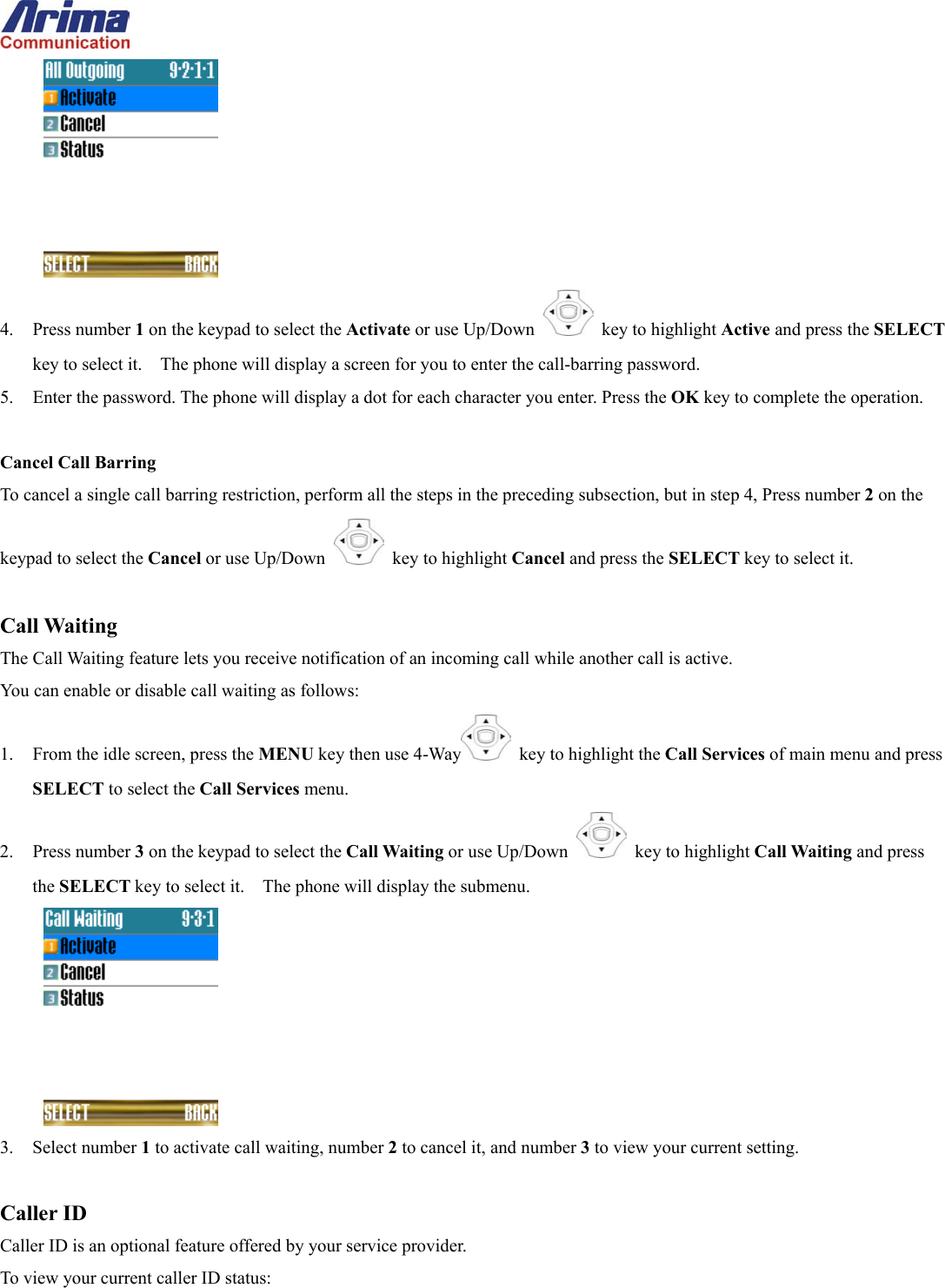   4. Press number 1 on the keypad to select the Activate or use Up/Down   key to highlight Active and press the SELECT key to select it.    The phone will display a screen for you to enter the call-barring password. 5.  Enter the password. The phone will display a dot for each character you enter. Press the OK key to complete the operation.  Cancel Call Barring To cancel a single call barring restriction, perform all the steps in the preceding subsection, but in step 4, Press number 2 on the keypad to select the Cancel or use Up/Down   key to highlight Cancel and press the SELECT key to select it.  Call Waiting The Call Waiting feature lets you receive notification of an incoming call while another call is active.   You can enable or disable call waiting as follows: 1.  From the idle screen, press the MENU key then use 4-Way   key to highlight the Call Services of main menu and press SELECT to select the Call Services menu. 2. Press number 3 on the keypad to select the Call Waiting or use Up/Down   key to highlight Call Waiting and press the SELECT key to select it.    The phone will display the submenu.  3. Select number 1 to activate call waiting, number 2 to cancel it, and number 3 to view your current setting.  Caller ID Caller ID is an optional feature offered by your service provider.   To view your current caller ID status: 