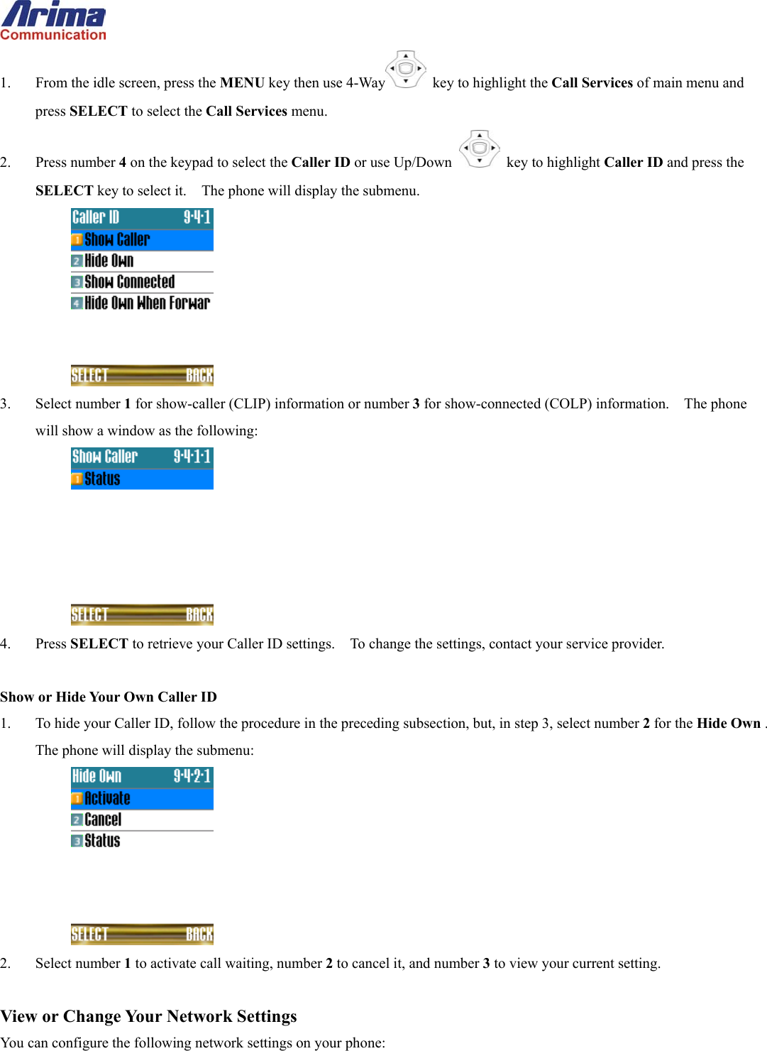  1.  From the idle screen, press the MENU key then use 4-Way   key to highlight the Call Services of main menu and press SELECT to select the Call Services menu. 2. Press number 4 on the keypad to select the Caller ID or use Up/Down   key to highlight Caller ID and press the SELECT key to select it.    The phone will display the submenu.  3. Select number 1 for show-caller (CLIP) information or number 3 for show-connected (COLP) information.    The phone will show a window as the following:  4. Press SELECT to retrieve your Caller ID settings.    To change the settings, contact your service provider.  Show or Hide Your Own Caller ID 1.  To hide your Caller ID, follow the procedure in the preceding subsection, but, in step 3, select number 2 for the Hide Own .  The phone will display the submenu:  2. Select number 1 to activate call waiting, number 2 to cancel it, and number 3 to view your current setting.  View or Change Your Network Settings You can configure the following network settings on your phone: 