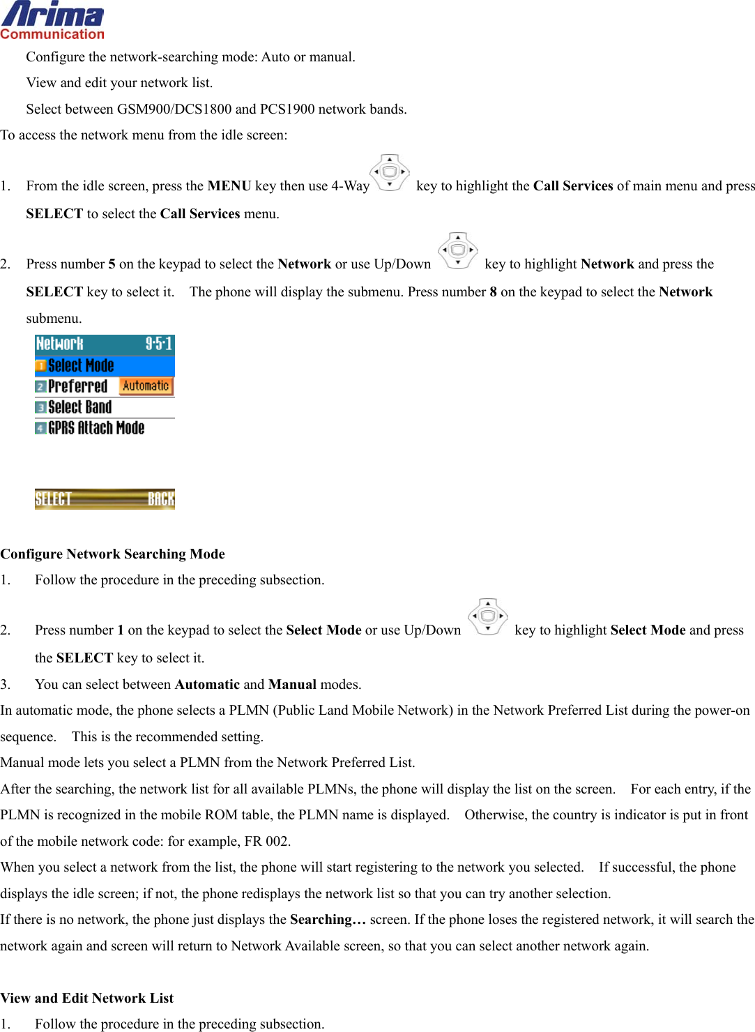  Configure the network-searching mode: Auto or manual. View and edit your network list. Select between GSM900/DCS1800 and PCS1900 network bands. To access the network menu from the idle screen: 1.  From the idle screen, press the MENU key then use 4-Way   key to highlight the Call Services of main menu and press SELECT to select the Call Services menu. 2. Press number 5 on the keypad to select the Network or use Up/Down   key to highlight Network and press the SELECT key to select it.    The phone will display the submenu. Press number 8 on the keypad to select the Network submenu.   Configure Network Searching Mode 1.  Follow the procedure in the preceding subsection. 2. Press number 1 on the keypad to select the Select Mode or use Up/Down   key to highlight Select Mode and press the SELECT key to select it. 3.  You can select between Automatic and Manual modes. In automatic mode, the phone selects a PLMN (Public Land Mobile Network) in the Network Preferred List during the power-on sequence.    This is the recommended setting. Manual mode lets you select a PLMN from the Network Preferred List.     After the searching, the network list for all available PLMNs, the phone will display the list on the screen.    For each entry, if the PLMN is recognized in the mobile ROM table, the PLMN name is displayed.    Otherwise, the country is indicator is put in front of the mobile network code: for example, FR 002. When you select a network from the list, the phone will start registering to the network you selected.    If successful, the phone displays the idle screen; if not, the phone redisplays the network list so that you can try another selection. If there is no network, the phone just displays the Searching&hellip; screen. If the phone loses the registered network, it will search the network again and screen will return to Network Available screen, so that you can select another network again.  View and Edit Network List 1.  Follow the procedure in the preceding subsection. 