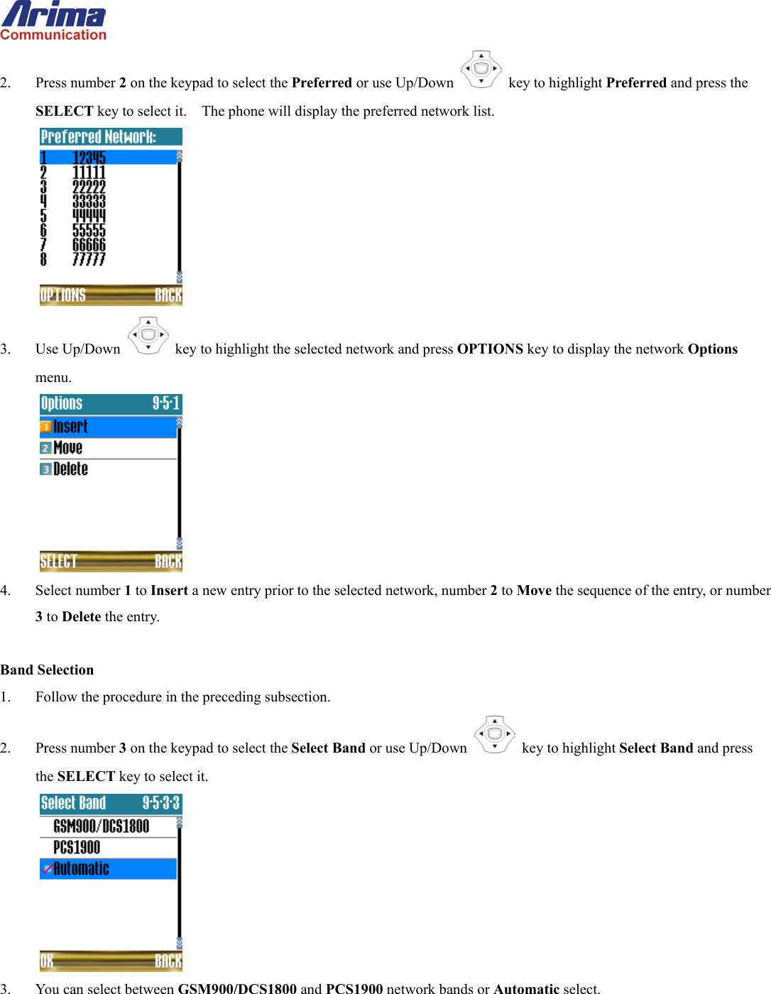  2. Press number 2 on the keypad to select the Preferred or use Up/Down   key to highlight Preferred and press the SELECT key to select it.    The phone will display the preferred network list.  3. Use Up/Down   key to highlight the selected network and press OPTIONS key to display the network Options menu.  4. Select number 1 to Insert a new entry prior to the selected network, number 2 to Move the sequence of the entry, or number 3 to Delete the entry.  Band Selection 1.  Follow the procedure in the preceding subsection. 2. Press number 3 on the keypad to select the Select Band or use Up/Down   key to highlight Select Band and press the SELECT key to select it.  3.  You can select between GSM900/DCS1800 and PCS1900 network bands or Automatic select.  