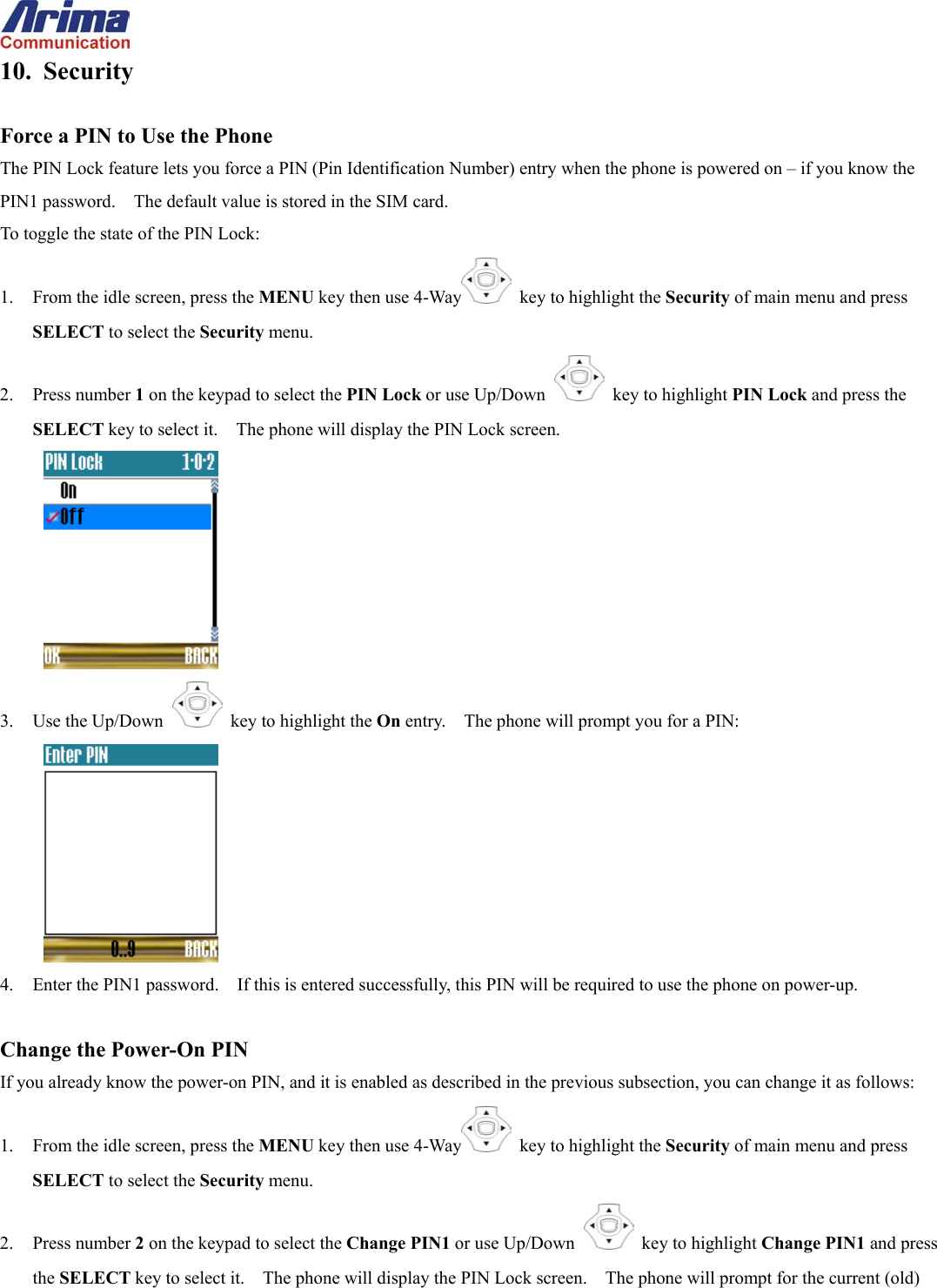  10. Security  Force a PIN to Use the Phone The PIN Lock feature lets you force a PIN (Pin Identification Number) entry when the phone is powered on &ndash; if you know the PIN1 password.    The default value is stored in the SIM card. To toggle the state of the PIN Lock: 1.  From the idle screen, press the MENU key then use 4-Way   key to highlight the Security of main menu and press SELECT to select the Security menu. 2. Press number 1 on the keypad to select the PIN Lock or use Up/Down   key to highlight PIN Lock and press the SELECT key to select it.    The phone will display the PIN Lock screen.  3. Use the Up/Down   key to highlight the On entry.    The phone will prompt you for a PIN:  4.  Enter the PIN1 password.    If this is entered successfully, this PIN will be required to use the phone on power-up.  Change the Power-On PIN If you already know the power-on PIN, and it is enabled as described in the previous subsection, you can change it as follows: 1.  From the idle screen, press the MENU key then use 4-Way   key to highlight the Security of main menu and press SELECT to select the Security menu. 2. Press number 2 on the keypad to select the Change PIN1 or use Up/Down   key to highlight Change PIN1 and press the SELECT key to select it.    The phone will display the PIN Lock screen.    The phone will prompt for the current (old) 