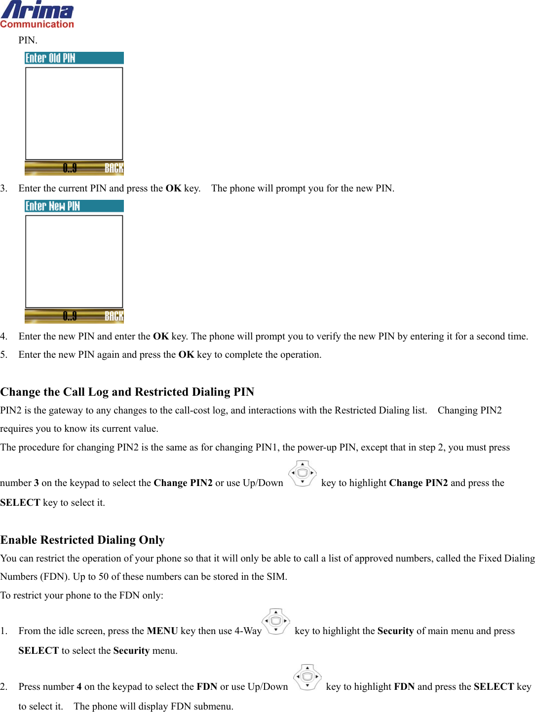  PIN.  3.  Enter the current PIN and press the OK key.    The phone will prompt you for the new PIN.  4.  Enter the new PIN and enter the OK key. The phone will prompt you to verify the new PIN by entering it for a second time. 5.  Enter the new PIN again and press the OK key to complete the operation.  Change the Call Log and Restricted Dialing PIN PIN2 is the gateway to any changes to the call-cost log, and interactions with the Restricted Dialing list.    Changing PIN2 requires you to know its current value.   The procedure for changing PIN2 is the same as for changing PIN1, the power-up PIN, except that in step 2, you must press number 3 on the keypad to select the Change PIN2 or use Up/Down   key to highlight Change PIN2 and press the SELECT key to select it.  Enable Restricted Dialing Only You can restrict the operation of your phone so that it will only be able to call a list of approved numbers, called the Fixed Dialing Numbers (FDN). Up to 50 of these numbers can be stored in the SIM. To restrict your phone to the FDN only: 1.  From the idle screen, press the MENU key then use 4-Way   key to highlight the Security of main menu and press SELECT to select the Security menu. 2. Press number 4 on the keypad to select the FDN or use Up/Down   key to highlight FDN and press the SELECT key to select it.    The phone will display FDN submenu. 