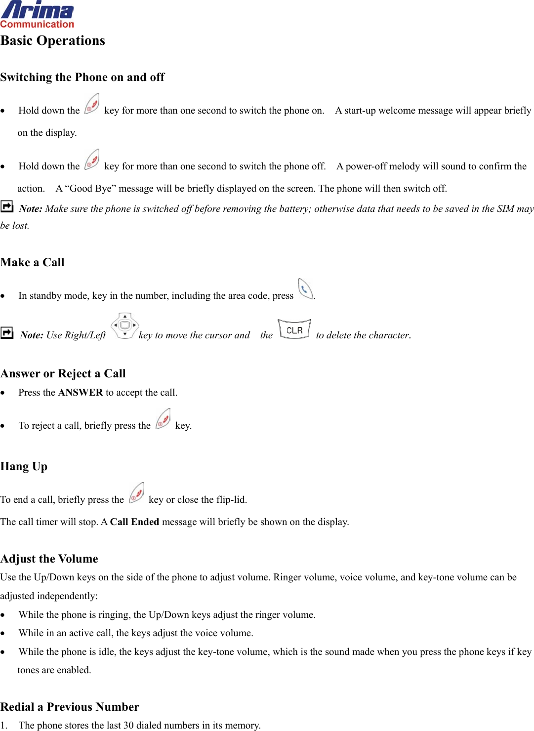  Basic Operations  Switching the Phone on and off &bull;  Hold down the    key for more than one second to switch the phone on.    A start-up welcome message will appear briefly on the display. &bull;  Hold down the    key for more than one second to switch the phone off.    A power-off melody will sound to confirm the action.    A &ldquo;Good Bye&rdquo; message will be briefly displayed on the screen. The phone will then switch off.  Note: Make sure the phone is switched off before removing the battery; otherwise data that needs to be saved in the SIM may be lost.  Make a Call &bull;  In standby mode, key in the number, including the area code, press  .  Note: Use Right/Left  key to move the cursor and    the    to delete the character.  Answer or Reject a Call &bull;  Press the ANSWER to accept the call. &bull;  To reject a call, briefly press the   key.  Hang Up To end a call, briefly press the    key or close the flip-lid. The call timer will stop. A Call Ended message will briefly be shown on the display.  Adjust the Volume Use the Up/Down keys on the side of the phone to adjust volume. Ringer volume, voice volume, and key-tone volume can be adjusted independently: &bull;  While the phone is ringing, the Up/Down keys adjust the ringer volume. &bull;  While in an active call, the keys adjust the voice volume. &bull;  While the phone is idle, the keys adjust the key-tone volume, which is the sound made when you press the phone keys if key tones are enabled.  Redial a Previous Number 1.  The phone stores the last 30 dialed numbers in its memory. 