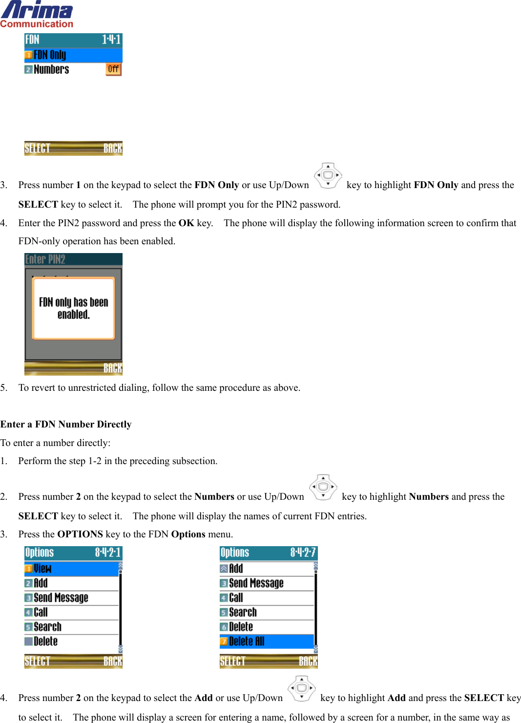   3. Press number 1 on the keypad to select the FDN Only or use Up/Down   key to highlight FDN Only and press the SELECT key to select it.    The phone will prompt you for the PIN2 password. 4.  Enter the PIN2 password and press the OK key.    The phone will display the following information screen to confirm that FDN-only operation has been enabled.  5.  To revert to unrestricted dialing, follow the same procedure as above.  Enter a FDN Number Directly To enter a number directly: 1.  Perform the step 1-2 in the preceding subsection. 2. Press number 2 on the keypad to select the Numbers or use Up/Down   key to highlight Numbers and press the SELECT key to select it.    The phone will display the names of current FDN entries. 3. Press the OPTIONS key to the FDN Options menu.       4. Press number 2 on the keypad to select the Add or use Up/Down   key to highlight Add and press the SELECT key to select it.    The phone will display a screen for entering a name, followed by a screen for a number, in the same way as 
