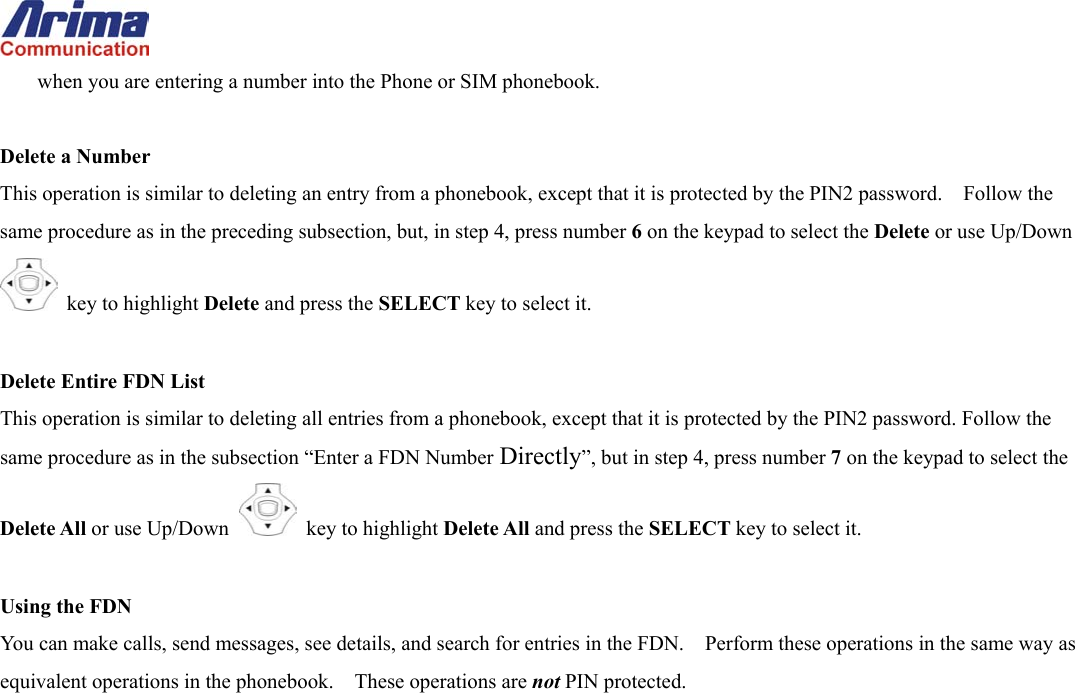  when you are entering a number into the Phone or SIM phonebook.  Delete a Number This operation is similar to deleting an entry from a phonebook, except that it is protected by the PIN2 password.    Follow the same procedure as in the preceding subsection, but, in step 4, press number 6 on the keypad to select the Delete or use Up/Down  key to highlight Delete and press the SELECT key to select it.  Delete Entire FDN List This operation is similar to deleting all entries from a phonebook, except that it is protected by the PIN2 password. Follow the same procedure as in the subsection &ldquo;Enter a FDN Number Directly&rdquo;, but in step 4, press number 7 on the keypad to select the Delete All or use Up/Down   key to highlight Delete All and press the SELECT key to select it.  Using the FDN You can make calls, send messages, see details, and search for entries in the FDN.    Perform these operations in the same way as equivalent operations in the phonebook.  These operations are not PIN protected.   