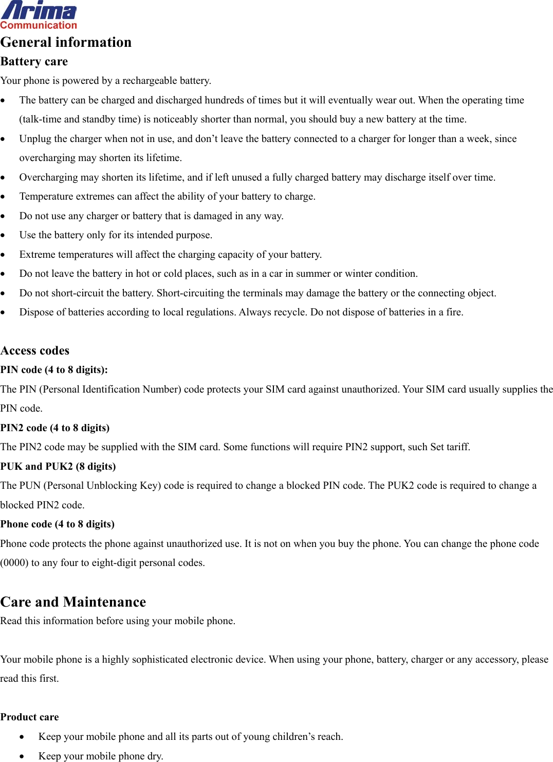  General information Battery care Your phone is powered by a rechargeable battery. &bull;  The battery can be charged and discharged hundreds of times but it will eventually wear out. When the operating time (talk-time and standby time) is noticeably shorter than normal, you should buy a new battery at the time. &bull;  Unplug the charger when not in use, and don&rsquo;t leave the battery connected to a charger for longer than a week, since overcharging may shorten its lifetime.   &bull;  Overcharging may shorten its lifetime, and if left unused a fully charged battery may discharge itself over time. &bull;  Temperature extremes can affect the ability of your battery to charge. &bull;  Do not use any charger or battery that is damaged in any way. &bull;  Use the battery only for its intended purpose. &bull;  Extreme temperatures will affect the charging capacity of your battery.   &bull;  Do not leave the battery in hot or cold places, such as in a car in summer or winter condition. &bull;  Do not short-circuit the battery. Short-circuiting the terminals may damage the battery or the connecting object. &bull;  Dispose of batteries according to local regulations. Always recycle. Do not dispose of batteries in a fire.  Access codes PIN code (4 to 8 digits): The PIN (Personal Identification Number) code protects your SIM card against unauthorized. Your SIM card usually supplies the PIN code. PIN2 code (4 to 8 digits) The PIN2 code may be supplied with the SIM card. Some functions will require PIN2 support, such Set tariff. PUK and PUK2 (8 digits) The PUN (Personal Unblocking Key) code is required to change a blocked PIN code. The PUK2 code is required to change a blocked PIN2 code. Phone code (4 to 8 digits) Phone code protects the phone against unauthorized use. It is not on when you buy the phone. You can change the phone code (0000) to any four to eight-digit personal codes.  Care and Maintenance Read this information before using your mobile phone.  Your mobile phone is a highly sophisticated electronic device. When using your phone, battery, charger or any accessory, please read this first.  Product care &bull;  Keep your mobile phone and all its parts out of young children&rsquo;s reach. &bull;  Keep your mobile phone dry. 