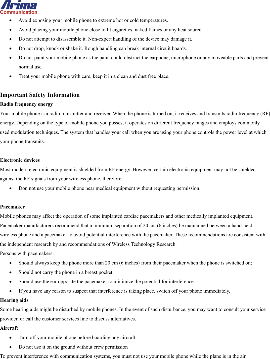  &bull;  Avoid exposing your mobile phone to extreme hot or cold temperatures. &bull;  Avoid placing your mobile phone close to lit cigarettes, naked flames or any heat source. &bull;  Do not attempt to disassemble it. Non-expert handling of the device may damage it. &bull;  Do not drop, knock or shake it. Rough handling can break internal circuit boards. &bull;  Do not paint your mobile phone as the paint could obstruct the earphone, microphone or any moveable parts and prevent normal use. &bull;  Treat your mobile phone with care, keep it in a clean and dust free place.  Important Safety Information Radio frequency energy Your mobile phone is a radio transmitter and receiver. When the phone is turned on, it receives and transmits radio frequency (RF) energy. Depending on the type of mobile phone you posses, it operates on different frequency ranges and employs commonly used modulation techniques. The system that handles your call when you are using your phone controls the power level at which your phone transmits.  Electronic devices Most modern electronic equipment is shielded from RF energy. However, certain electronic equipment may not be shielded against the RF signals from your wireless phone, therefore: &bull;  Don not use your mobile phone near medical equipment without requesting permission.  Pacemaker Mobile phones may affect the operation of some implanted cardiac pacemakers and other medically implanted equipment. Pacemaker manufacturers recommend that a minimum separation of 20 cm (6 inches) be maintained between a hand-held wireless phone and a pacemaker to avoid potential interference with the pacemaker. These recommendations are consistent with the independent research by and recommendations of Wireless Technology Research. Persons with pacemakers: &bull;  Should always keep the phone more than 20 cm (6 inches) from their pacemaker when the phone is switched on; &bull;  Should not carry the phone in a breast pocket; &bull;  Should use the ear opposite the pacemaker to minimize the potential for interference. &bull;  If you have any reason to suspect that interference is taking place, switch off your phone immediately. Hearing aids Some hearing aids might be disturbed by mobile phones. In the event of such disturbance, you may want to consult your service provider, or call the customer services line to discuss alternatives. Aircraft &bull;  Turn off your mobile phone before boarding any aircraft. &bull;  Do not use it on the ground without crew permission To prevent interference with communication systems, you must not use your mobile phone while the plane is in the air.  