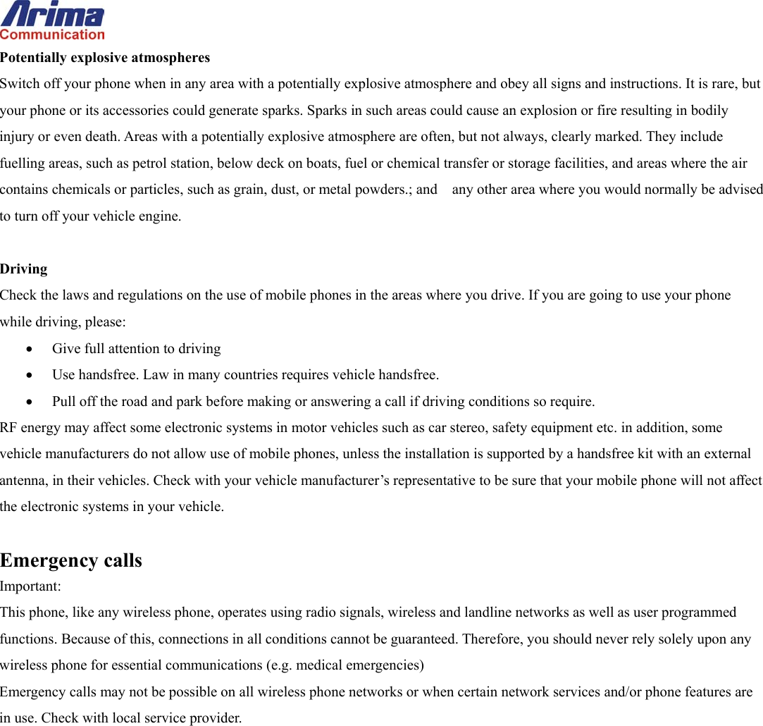  Potentially explosive atmospheres Switch off your phone when in any area with a potentially explosive atmosphere and obey all signs and instructions. It is rare, but your phone or its accessories could generate sparks. Sparks in such areas could cause an explosion or fire resulting in bodily injury or even death. Areas with a potentially explosive atmosphere are often, but not always, clearly marked. They include fuelling areas, such as petrol station, below deck on boats, fuel or chemical transfer or storage facilities, and areas where the air contains chemicals or particles, such as grain, dust, or metal powders.; and    any other area where you would normally be advised to turn off your vehicle engine.  Driving Check the laws and regulations on the use of mobile phones in the areas where you drive. If you are going to use your phone while driving, please: &bull;  Give full attention to driving &bull;  Use handsfree. Law in many countries requires vehicle handsfree. &bull;  Pull off the road and park before making or answering a call if driving conditions so require. RF energy may affect some electronic systems in motor vehicles such as car stereo, safety equipment etc. in addition, some vehicle manufacturers do not allow use of mobile phones, unless the installation is supported by a handsfree kit with an external antenna, in their vehicles. Check with your vehicle manufacturer&rsquo;s representative to be sure that your mobile phone will not affect the electronic systems in your vehicle.  Emergency calls Important: This phone, like any wireless phone, operates using radio signals, wireless and landline networks as well as user programmed functions. Because of this, connections in all conditions cannot be guaranteed. Therefore, you should never rely solely upon any wireless phone for essential communications (e.g. medical emergencies) Emergency calls may not be possible on all wireless phone networks or when certain network services and/or phone features are in use. Check with local service provider.   